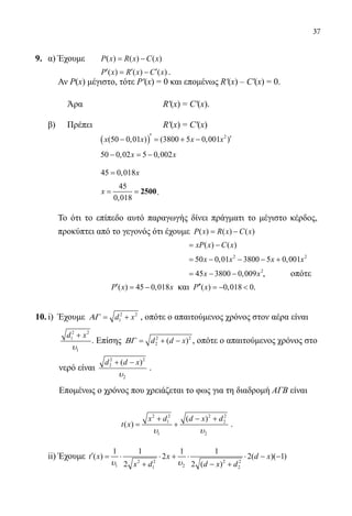 37
9.	 α) Έχουμε 	 ( ) ( ) ( )P x R x C x= −
			 ( ) ( ) ( )P x R x C x′ ′ ′= − .
Αν Ρ(x) μέγιστο, τότε Ρ′(x) = 0 και επομένως R′(x) – C′(x) = 0.
	 Άρα 			 R′(x) = C′(x).
	 β) 	 Πρέπει 			 R′(x) = C′(x)
		
	
( ) 2
(50 0,01 ) (3800 5 0,001 )x x x x′ ′− = + −
			 50 0,02 5 0,002x x− =−
			 45 0,018x=
		
	
45
0,018
x= = 2500.
Το ότι το επίπεδο αυτό παραγωγής δίνει πράγματι το μέγιστο κέρδος,
προκύπτει από το γεγονός ότι έχουμε ( ) ( ) ( )P x R x C x= −
				 	 ( ) ( )xP x C x= −
				 	
2 2
50 0,01 3800 5 0,001x x x x= − − − +
				 	
2
45 3800 0,009x x= − − , 	 οπότε
	 ( ) 45 0,018P x x′ = − και ( ) 0,018 0P x′′ =−  .
10.	i) Έχουμε 2 2
1d xΑΓ= + , οπότε ο απαιτούμενος χρόνος στον αέρα είναι
	
2 2
1
1
d x
υ
+
. Επίσης 2 2
2 ( )d d xΒΓ = + − , οπότε ο απαιτούμενος χρόνος στο
	 νερό είναι
2 2
2
2
( )d d x
υ
+ −
.
	 Επομένως ο χρόνος που χρειάζεται το φως για τη διαδρομή ΑΓΒ είναι
2 2 2 2
1 2
1 2
( )
( )
x d d x d
t x
υ υ
+ − +
= + .
	 ii) Έχουμε 2 2 2 2
1 21 2
1 1 1 1
( ) 2 2( )( 1)
2 2 ( )
t x x d x
x d d x dυ υ
′ = ⋅ ⋅ + ⋅ ⋅ − −
+ − +
22-0089-Α-2 doros.indd 37 3/10/2013 3:05:17 μμ
 
