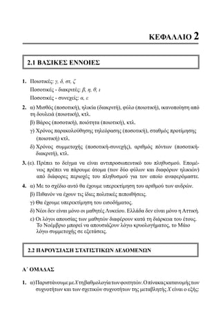 ΚΕΦΑΛΑΙΟ 2
2.1 ΒΑΣΙΚΕΣ ΕΝΝΟΙΕΣ
1.	 Ποιοτικές: γ, δ, στ, ζ
	 Ποσοτικές - διακριτές: β, η, θ, ι
	 Ποσοτικές - συνεχείς: α, ε
2.	 α) Μισθός (ποσοτική), ηλικία (διακριτή), φύλο (ποιοτική), ικανοποίηση από
τη δουλειά (ποιοτική), κτλ.
	 β) Βάρος (ποσοτική), ποιότητα (ποιοτική), κτλ.
	 γ) Χρόνος παρακολούθησης τηλεόρασης (ποσοτική), σταθμός προτίμησης
(ποιοτική) κτλ.
	 δ) Χρόνος συμμετοχής (ποσοτική-συνεχής), αριθμός πόντων (ποσοτική-
διακριτή), κτλ.
3. (ε)..Πρέπει το δείγμα να είναι αντιπροσωπευτικό του πληθυσμού. Επομέ-
νως πρέπει να πάρουμε άτομα (των δύο φύλων και διαφόρων ηλικιών)
από διάφορες περιοχές του πληθυσμού για τον οποίο αναφερόμαστε.
4.	 α) Με το σχέδιο αυτό θα έχουμε υπερεκτίμηση του αριθμού των ανδρών.
	 β) Πιθανόν να έχουν τις ίδιες πολιτικές πεποιθήσεις.
	 γ) Θα έχουμε υπερεκτίμηση του εισοδήματος.
	 δ) Νέοι δεν είναι μόνο οι μαθητές Λυκείου. Ελλάδα δεν είναι μόνο η Αττική.
	 ε) Οι λόγοι απουσίας των μαθητών διαφέρουν κατά τη διάρκεια του έτους.
Το Νοέμβριο μπορεί να απουσιάζουν λόγω κρυολογήματος, το Μάιο
λόγω συμμετοχής σε εξετάσεις.
2.2 ΠΑΡΟΥΣΙΑΣΗ ΣΤΑΤΙΣΤΙΚΩΝ ΔΕΔΟΜΕΝΩΝ
Α΄ ΟΜΑΔΑΣ
1.	 α)ΠαριστάνουμεμεΧτηβαθμολογίατωνφοιτητών.Οπίνακαςκατανομήςτων
	 συχνοτήτων και των σχετικών συχνοτήτων της μεταβλητής Χ είναι ο εξής:
22-0089-Α-2 doros.indd 39 3/10/2013 3:05:18 μμ
 