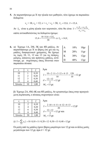 50
5.	 Αν παραστήσουμε με Χ την ηλικία των μαθητών, τότε έχουμε τα παρακάτω
δεδομένα:
	 νΑ
= 18, νΚ
= 12, ν = νΑ
+ νΚ
= 30, 15,8xΑ = , 15,4x = .
	 Αν xΚ είναι η μέση ηλικία των κοριτσιών, τότε θα είναι
x x
x Α Α Κ Κ
Α Κ
ν ν
ν ν
+
=
+
,
οπότε αντικαθιστώντας τα δεδομένα έχουμε:
	
18 15,8 12
15,4 14,8
30
x
xΚ
Κ
⋅ +
= ⇔= .
6. α) Έχουμε 1Α, 2Μ, 3Κ και 4Π μπάλες. Αν
παραστήσουμε με Χ το βάρος (σε gr) για τις
μπάλες διαφορετικού χρώματος, θα έχουμε
τις τιμές 10, 11, 12 και 13 για τις άσπρες,
μαύρες, κόκκινες και πράσινες μπάλες, αντί-
στοιχα, με συχνότητες όπως δίνονται στον
παρακάτω πίνακα:
	
Άρα
	
10 2 11 3 12 4 13 120
12
10 10
x
+ ⋅ + ⋅ + ⋅
= = = gr
	
12 12
12
2
δ
+
= = gr
	 0 13Μ = gr.
	 β) Έχουμε 2Α, 4Μ, 6Κ και 8Π μπάλες. Αν εργαστούμε όπως στην προηγού-
μενη περίπτωση, ο πίνακας συχνοτήτων είναι:
					
	 Άρα
	 2 10 4 11 6 12 8 13
12
20
x
⋅ + ⋅ + ⋅ + ⋅
= = gr
	
12 12
12
2
δ
+
= = gr και
	 0 13Μ = gr.
	 γ)
4
1
10 0,10 11 0,20 12 0,30 13 0,40 12i i
i
x x f
=
= = ⋅ + ⋅ + ⋅ + ⋅ =∑ gr
	 Οι μισές από τις μπάλες έχουν βάρος μικρότερο των 12 gr και οι άλλες μισές
μεγαλύτερο των 12 gr, άρα δ = 12 gr.
xi
νi
fi
10 2 0,10
11 4 0,20
12 6 0,30
13 8 0,40
Σύνολο 20 1,00
xi
νi
fi
10 1 0,10
11 2 0,20
12 3 0,30
13 4 0,40
Σύνολο 10 1,00
Α 10% 10gr
Μ 20% 11gr
Κ 30% 12gr
Π 40% 13gr
22-0089-Α-2 doros.indd 50 3/10/2013 3:05:23 μμ
 