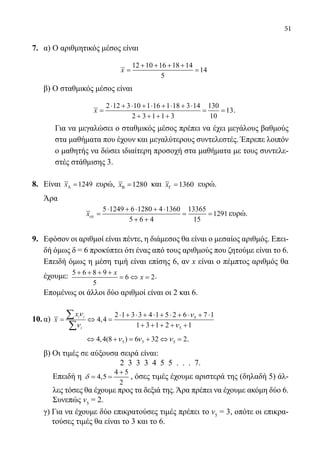 51
7.	 α) Ο αριθμητικός μέσος είναι
				
12 10 16 18 14
14
5
x
+ + + +
= =
	 β) Ο σταθμικός μέσος είναι
			
2 12 3 10 1 16 1 18 3 14 130
13
2 3 1 1 3 10
x
⋅ + ⋅ + ⋅ + ⋅ + ⋅
= = =
+ + + +
.
	 Για να μεγαλώσει ο σταθμικός μέσος πρέπει να έχει μεγάλους βαθμούς
στα μαθήματα που έχουν και μεγαλύτερους συντελεστές. Έπρεπε λοιπόν
ο μαθητής να δώσει ιδιαίτερη προσοχή στα μαθήματα με τους συντελε-
στές στάθμισης 3.
8.	 Είναι 1249xΑ = ευρώ, 1280xΒ = και 1360xΓ = ευρώ.
	 Άρα
	
5 1249 6 1280 4 1360 13365
1291
5 6 4 15
xολ
⋅ + ⋅ + ⋅
= = =
+ +
ευρώ.
9.	 Εφόσον οι αριθμοί είναι πέντε, η διάμεσος θα είναι ο μεσαίος αριθμός. Επει-
δή όμως δ = 6 προκύπτει ότι ένας από τους αριθμούς που ζητούμε είναι το 6.
	 Επειδή όμως η μέση τιμή είναι επίσης 6, αν x είναι ο πέμπτος αριθμός θα
έχουμε: 5 6 8 9
6 2
5
x
x
+ + + +
= ⇔ = .
	 Επομένως οι άλλοι δύο αριθμοί είναι οι 2 και 6.
10.	α) 5
5
2 1 3 3 4 1 5 2 6 7 1
4,4
1 3 1 2 1
i i
i
x
x
ν ν
ν ν
⋅ + ⋅ + ⋅ + ⋅ + ⋅ + ⋅
= ⇔ =
+ + + + +
∑
∑
		 5 5 54,4(8 ) 6 32 2ν ν ν⇔ + = + ⇔ = .
	 β) Οι τιμές σε αύξουσα σειρά είναι:
2 3 3 3 4 5 5 . . . 7.
	 Επειδή η
4 5
4,5
2
δ
+
= = , όσες τιμές έχουμε αριστερά της (δηλαδή 5) άλ-
λες τόσες θα έχουμε προς τα δεξιά της. Άρα πρέπει να έχουμε ακόμη δύο 6.
Συνεπώς ν5
= 2.
	 γ) Για να έχουμε δύο επικρατούσες τιμές πρέπει το ν5
= 3, οπότε οι επικρα-
τούσες τιμές θα είναι το 3 και το 6.
22-0089-Α-2 doros.indd 51 3/10/2013 3:05:23 μμ
 