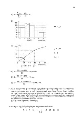 53
α)
172
4,3
40
i i
i
x
x
ν
ν
= = =
∑
∑
.
	
β)
				
							 0 3,3Μ ≈
	
	
	
	 γ)
13.	α)
30 170 180
169,66
29
x
⋅ −
= ≈ cm
	 β)
30 170 170
170
31
x
⋅ +
= = cm
	 γ)
30 170 180 170
169,67
30
x
⋅ − +
= ≈ cm.
14.	α) Διακύμανση ή διασπορά ορίζεται ο μέσος όρος των τετραγώνων
των αποκλίσεων των xi
από τη μέση τιμή τους. Μικρότερες (κατʼ απόλυ-
τη τιμή) αποκλίσεις έχουμε στη δεύτερη λίστα και μεγαλύτερες αποκλίσεις
στην τρίτη λίστα.Άρα μικρότερη διασπορά έχουν οι τιμές της 2ης λίστας και
μεγαλύτερη διασπορά της 3ης λίστας.
	 β) Όχι, γιατί έχουν το ίδιο εύρος.
15. Οι τιμές της βαθμολογίας σε αύξουσα σειρά είναι:
3 4 7 10 11 11 12 13 14 15
1 2,33Q ≈
4δ =
3 6Q =
δ↑
22-0089-Α-2 doros.indd 53 3/10/2013 3:05:24 μμ
 
