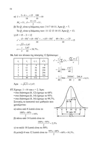 54
	 α)
3 4 ... 15 100
10
10 10
x
+ + +
= = =
	 0 11Μ = ,
11 11
11
2
δ
+
= = .
	 β) To Q1
είναι η διάμεσος των: 3 4 7 10 11. Άρα Q1
= 7.
Το Q3
είναι η διάμεσος των: 11 12 13 14 15. Άρα Q3
= 13.
	 γ) R = 15 – 3 = 12
	
2 2 2
2 (3 10) (4 10) ... (15 10) 49 36 ... 25
15
10 10
s
− + − + + − + + +
= = =
	 15 3,87s= ≈
	
3,87
38,7%
10
s
cv
x
= = = .
16.	Από τον πίνακα της άσκησης 12 βρίσκουμε:
xi
νi
xi
νi
2
i ix ν
1 8 8 8
3 12 36 108
5 10 50 250
7 6 42 294
9 4 36 324
— 40 172 —
	 Άρα 6,11 2,47= ≈ .
17.	Έχουμε 10x = και s = 2. Άρα:
	 • στο διάστημα (8, 12) έχουμε το 68%
	 • στο διάστημα (6, 14) έχουμε το 95%
	 • στο διάστημα (4, 16) έχουμε το 99,7%.
	 Συνεπώς το ποσοστό των μαθητών που
	 χρειάζονται:
	 α) κάτω από 8 λεπτά είναι το
		
100% 68%
16%
2
−
=
	 β) πάνω από 14 λεπτά είναι το
				
100% 95%
2,5%
2
−
=
	 γ) το πολύ 10 λεπτά είναι το 50%
	 δ) μεταξύ 6 και 12 λεπτά είναι το
95% 68%
68% 81,5%
2
−
+ = .
( )
2
2 21 i i
i i
x
s x
ν
ν
ν ν
 
 
= − 
  
∑
∑
2
1 172
984
40 40
 
= − 
 
1 29584 244,4
984 6,11
40 40 40
 
= − = = 
 
.
22-0089-Α-2 doros.indd 54 3/10/2013 3:05:25 μμ
 