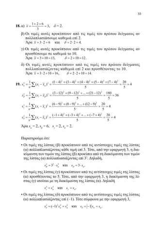 55
18.	α)
1 2 6
3
3
x
+ +
= = , δ = 2.
	 β) Οι τιμές αυτές προκύπτουν από τις τιμές του πρώτου δείγματος αν
πολλαπλασιάσουμε καθεμιά επί 2.
Άρα 3 2 6x = ⋅ = και 2 2 4δ = ⋅ = .
	 γ) Οι τιμές αυτές προκύπτουν από τις τιμές του πρώτου δείγματος αν
προσθέσουμε σε καθεμιά το 10.
Άρα 3 10 13x = + = , 2 10 12δ = + = .
δ) Οι τιμές αυτές προκύπτουν από τις τιμές του πρώτου δείγματος
πολλαπλασιάζοντας καθεμιά επί 2 και προσθέτοντας το 10.
Άρα 3 2 10 16x = ⋅ + = , 2 2 10 14δ = ⋅ + = .
19.	
2 2 2 2 2
2 21 (1 4) (3 4) (4 4) (5 4) (7 4) 20
( ) 4
5 5
is x xα α
ν
− + − + − + − + −
= − = = =∑
	
2 2 2
2 21 (3 12) (9 12) ... (21 12) 180
( ) 36
5 5
is x xβ β
ν
− + − + + −
= − = = =∑
	
2 2 2
2 21 (6 9) (8 9) ... (12 9) 20
( ) 4
5 5
is x xγ γ
ν
− + − + + −
= − = = =∑
	
2 2 2
2 21 ( 1 4) ( 3 4) ... ( 7 4) 20
( ) 4
5 5
is x xδ δ
ν
− + + − + + + − +
= − = = =∑
	 Άρα sα
= 2, sβ
= 6, sγ
= 2, sδ
= 2.
	 Παρατηρούμε ότι:
	 • Οι τιμές της λίστας (β) προκύπτουν από τις αντίστοιχες τιμές της λίστας
(α) πολλαπλασιάζοντας κάθε τιμή επί 3. Τότε, από την εφαρμογή 3, η δια-
κύμανση των τιμών της λίστας (β) προκύπει από τη διακύμανση των τιμών
της λίστας (α) πολλαπλασιάζοντας επί 32
. Δηλαδή,
			
2 2 2
3s sβ α= ⋅ και 3s sβ α= ⋅ .
	 • Οι τιμές της λίστας (γ) προκύπτουν από τις αντίστοιχες τιμές της λίστας
(α) προσθέτοντας το 5. Τότε, από την εφαρμογή 3, η διακύμανση της λί-
στας (γ) ισούται με τη διακύμανση της λίστας (α). Δηλαδή
			
2 2
s sγ α= και s sγ α= .
	 • Οι τιμές της λίστας (δ) προκύπτουν από τις αντίστοιχες τιμές της λίστας
(α) πολλαπλασιάζοντας επί (–1). Τότε σύμφωνα με την εφαρμογή 3,
			
2 2 2 2
( 1)s s sδ α α=− = και 1s s sδ α α=− =.
22-0089-Α-2 doros.indd 55 3/10/2013 3:05:25 μμ
 