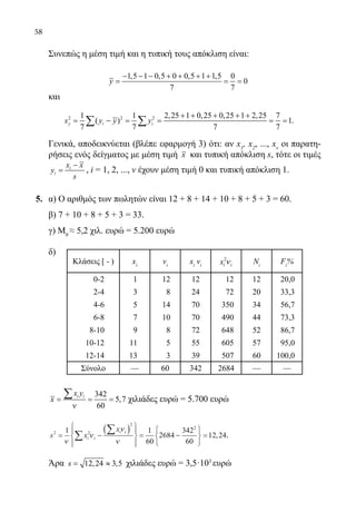 58
	 Συνεπώς η μέση τιμή και η τυπική τους απόκλιση είναι:
1,5 1 0,5 0 0,5 1 1,5 0
0
7 7
y
− − − + + + +
= = =
	 και
2 2 21 1 2,25 1 0,25 0,25 1 2,25 7
( ) 1
7 7 7 7
y i is y y y
+ + + + +
= − = = = =∑ ∑ .
	 Γενικά, αποδεικνύεται (βλέπε εφαρμογή 3) ότι: αν x1
, x2
, ..., xv
οι παρατη-
ρήσεις ενός δείγματος με μέση τιμή x και τυπική απόκλιση s, τότε οι τιμές
i
i
x x
y
s
−
= , i = 1, 2, ..., ν έχουν μέση τιμή 0 και τυπική απόκλιση 1.
5.	 α) Ο αριθμός των πωλητών είναι 12 + 8 + 14 + 10 + 8 + 5 + 3 = 60.
	 β) 7 + 10 + 8 + 5 + 3 = 33.
	 γ) Μ0
≈ 5,2 χιλ. ευρώ = 5.200 ευρώ
	
δ)
Κλάσεις [ - ) xi
νi
xi
νi
2
i ix ν Ni
Fi
%
0-2 1 12 12 12 12 20,0
2-4 3 8 24 72 20 33,3
4-6 5 14 70 350 34 56,7
6-8 7 10 70 490 44 73,3
8-10 9 8 72 648 52 86,7
10-12 11 5 55 605 57 95,0
12-14 13 3 39 507 60 100,0
Σύνολο — 60 342 2684 — —
	
342
5,7
60
i ix y
x= = =
ν
∑ χιλιάδες ευρώ = 5.700 ευρώ
	
s x
x
i i
i i2 2
2
2
1 1
60
2684
342
60
12 24= −
( )







= −






=∑
∑
ν
ν
ν
ν
, .
	 Άρα 12,24 3,5s= ≈ χιλιάδες ευρώ = 3,5·103
ευρώ
22-0089-Α-2 doros.indd 58 3/10/2013 3:05:27 μμ
 