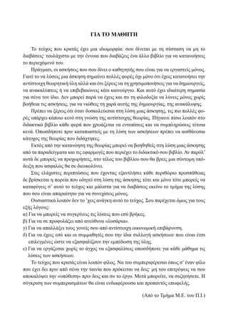 ΓΙΑ ΤΟ ΜΑΘΗΤΗ
Το τεύχος που κρατάς έχει μια ιδιομορφία: σου δίνεται με τη σύσταση να μη το
διαβάσεις. τουλάχιστο με την έννοια που διαβάζεις ένα άλλο βιβλίο για να κατανοήσεις
το περιεχόμενό του.
Πράγματι, οι ασκήσεις που σου δίνει ο καθηγητής σου είναι για να εργαστείς μόνος.
Γιατί το να λύσεις μια άσκηση σημαίνει πολλές φορές όχι μόνο ότι έχεις κατανοήσει την
αντίστοιχη θεωρητική ύλη αλλά και ότι ξέρεις να τη χρησιμοποιήσεις για να δημιουργείς,
να ανακαλύπτεις ή να επιβεβαιώνεις κάτι καινούργιο. Και αυτό έχει ιδιαίτερη σημασία
για σένα τον ίδιο. Δεν μπορεί παρά να έχεις και συ τη φιλοδοξία να λύνεις μόνος χωρίς
βοήθεια τις ασκήσεις, για να νιώθεις τη χαρά αυτής της δημιουργίας, της ανακάλυψης.
Πρέπει να ξέρεις ότι όταν δυσκολεύεσαι στη λύση μιας άσκησης, τις πιο πολλές φο-
ρές υπάρχει κάποιο κενό στη γνώση της αντίστοιχης θεωρίας. Πήγαινε πίσω λοιπόν στο
διδακτικό βιβλίο κάθε φορά που χρειάζεται να εντοπίσεις και να συμπληρώσεις τέτοια
κενά. Οπωσδήποτε πριν καταπιαστείς με τη λύση των ασκήσεων πρέπει να αισθάνεσαι
κάτοχος της θεωρίας που διδάχτηκες.
Εκτός από την κατανόηση της θεωρίας μπορεί να βοηθηθείς στη λύση μιας άσκησης
από τα παραδείγματα και τις εφαρμογές που περιέχει το διδακτικό σου βιβλίο. Αν παρόλ’
αυτά δε μπορείς να προχωρήσεις, στο τέλος του βιβλίου σου θα βρεις μια σύντομη υπό-
δειξη που ασφαλώς θα σε διευκολύνει.
Στις ελάχιστες περιπτώσεις που έχοντας εξαντλήσει κάθε περιθώριο προσπάθειας
δε βρίσκεται η πορεία που οδηγεί στη λύση της άσκησης τότε και μόνο τότε μπορείς να
καταφύγεις σʼ αυτό το τεύχος και μάλιστα για να διαβάσεις εκείνο το τμήμα της λύσης
που σου είναι απαραίτητο για να συνεχίσεις μόνος.
Ουσιαστικά λοιπόν δεν το ’χεις ανάγκη αυτό το τεύχος. Σου παρέχεται όμως για τους
εξής λόγους:
α) Για να μπορείς να συγκρίνεις τις λύσεις που εσύ βρήκες.
β) Για να σε προφυλάξει από ανεύθυνα «λυσάρια».
γ) Για να απαλλάξει τους γονείς σου από αντίστοιχη οικονομική επιβάρυνση.
δ) Για να έχεις εσύ και οι συμμαθητές σου την ίδια συλλογή ασκήσεων που είναι έτσι
επιλεγμένες ώστε να εξασφαλίζουν την εμπέδωση της ύλης.
ε) Για να εργάζεσαι χωρίς το άγχος να εξασφαλίσεις οπωσδήποτε για κάθε μάθημα τις
λύσεις των ασκήσεων.
Το τεύχος που κρατάς είναι λοιπόν φίλος. Να του συμπεριφέρεσαι όπως σ’έναν φίλο
που έχει δει πριν από σένα την ταινία που πρόκειται να δεις. μη του επιτρέψεις να σου
αποκαλύψει την «υπόθεση» πριν δεις και συ το έργο. Μετά μπορείτε, να συζητήσετε. Η
σύγκριση των συμπερασμάτων θα είναι ενδιαφέρουσα και προπαντός επωφελής.
(Από το Τμήμα Μ.Ε. του Π.Ι.)
22-0089-Α-2 doros.indd 5 3/10/2013 3:04:43 μμ
 