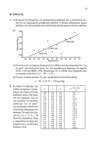 65
Β΄ ΟΜΑΔΑΣ
1.	 α) Η ηλικία (Χ) θεωρείται ως ανεξάρτητη μεταβλητή και η συστολική πίε-
ση (Υ) ως εξαρτημένη μεταβλητή καθόσον η ηλικία καθορίζεται χωρίς
σφάλμα ενώ στη μέτρηση της συστολικής πίεσης έχουμε κάποιο σφάλμα.
	 β)
	
	 γ) Είναι δυνατό να έχουμε διαφορετικές ευθείες που προσαρμόζονται “με
το μάτιˮ στα δεδομένα αυτά. Αν, για παράδειγμα, πάρουμε τα σημεία
Α(30, 110) και Β(60, 150), βρίσκουμε ότι η ευθεία που διέρχεται από
τα σημεία αυτά είναι η y = 70 + 1,33 x.
	 δ) Για μια γυναίκα ηλικίας 75 ετών προβλέπεται συστολική πίεση
	 y = 70 + l,33·75 ≈ 170 mm Hg.
2.	 α) Αρκεί να βρούμε την
ευθεία ελαχίστων τετρα-
γώνων του ύψους (Υ) των
μαθητών πάνω στο ύψος
(Χ) των πατέρων τους ή,
για ευκολία, να προσαρ-
μόσουμε “με το μάτιˮ
την καλύτερη ευθεία στο
αντίστοιχο διάγραμμα δι-
ασποράς. Οι τιμές των ζευ-
γών (xi
, yi
), i = 1, 2,..., 18
δίνονται παρακάτω, όπου
yΑ
παριστάνει το ύψος των
αγοριών και xΠ
το ύψος των
πατέρων τους:
yA
xΠ
xΜ
2
x x
z Π Μ+
=
180 185 165 175
175 174 174 174
173 182 160 171
170 182 165 173,5
177 177 169 173
180 170 165 167,5
182 176 173 174,5
178 182 170 176
178 173 168 170,5
172 178 165 171,5
187 185 170 177,5
180 180 167 173,5
178 173 170 171,5
191 180 170 175
176 180 172 176
179 178 160 169
178 180 160 170
180 170 163 166,5
22-0089-Α-2 doros.indd 65 3/10/2013 3:05:30 μμ
 