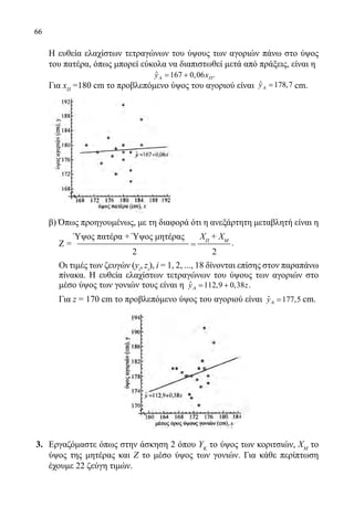 66
Η ευθεία ελαχίστων τετραγώνων του ύψους των αγοριών πάνω στο ύψος
του πατέρα, όπως μπορεί εύκολα να διαπιστωθεί μετά από πράξεις, είναι η
	 ˆ 167 0,06y xΑ Π= + .
Για xΠ
=180 cm το προβλεπόμενο ύψος του αγοριού είναι ˆ 178,7yΑ = cm.
	
	
	
	
	 β) Όπως προηγουμένως, με τη διαφορά ότι η ανεξάρτητη μεταβλητή είναι η
=Ζ =
Ύψος πατέρα + Ύψος μητέρας ΧΠ
+ ΧΜ
				 2		 2
.
Οι τιμές των ζευγών (yi
, zi
), i = 1, 2, ..., 18 δίνονται επίσης στον παραπάνω
πίνακα. Η ευθεία ελαχίστων τετραγώνων του ύψους των αγοριών στο
μέσο ύψος των γονιών τους είναι η ˆ 112,9 0,38y zΑ= + .
Για z = 170 cm το προβλεπόμενο ύψος του αγοριού είναι ˆ 177,5yΑ = cm.
3.	 Εργαζόμαστε όπως στην άσκηση 2 όπου ΥΚ
το ύψος των κοριτσιών, ΧΜ
το
ύψος της μητέρας και Ζ το μέσο ύψος των γονιών. Για κάθε περίπτωση
έχουμε 22 ζεύγη τιμών.
22-0089-Α-2 doros.indd 66 3/10/2013 3:05:31 μμ
 