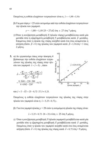 68
Επομένως η ευθεία ελαχίστων τετραγώνων είναι η ˆ 1,88 1,18y x=− +
	
	 β) Για μια νύφη x = 25 ετών εκτιμούμε από την ευθεία ελαχίστων τετραγώνων
την ηλικία του γαμπρού.
	y = – 1,88 + 1,18·25 = 27,62 έτη ≅ 27 έτη 7 μήνες
	 γ) Όταν η ανεξάρτητη μεταβλητή Χ (ηλικία νύφης) μεταβάλλεται κατά μία
μονάδα τότε η εξαρτημένη μεταβλητή Υ μεταβάλλεται κατά ˆβ μονάδες.
Επομένως όταν η ηλικία της νύφης αυξηθεί κατά ένα έτος αναμένεται η
αύξηση (διότι ˆ 0β  ) της ηλικίας του γαμπρού κατά ˆ 1,18β = έτη ≈ 1 έτος
2 μήνες.
5. 	 α) Αν εργαστούμε όπως στην άσκηση 4
βρίσκουμε την ευθεία ελαχίστων τετρα-
γώνων της ηλικίας της νύφης στην ηλι-
κία του γαμπρού ˆˆˆx yγ δ= + , όπου
( )( )
( )
22
ˆ i i i i
i i
y x y x
y y
ν
δ
ν
−
=
−
∑ ∑ ∑
∑ ∑
2
8 5681 220 200
0,72
8 6302 220
⋅ − ⋅
= =
⋅ −
και .
	 Επομένως η ευθεία ελαχίστων τετραγώνων της ηλικίας της νύφης στην
ηλικία του γαμπρού είναι η ˆ 5,25 0,72x y= + .
	 β) Για ένα γαμπρό ηλικίας y = 28 ετών η εκτιμώμενη ηλικία της νύφης είναι:
	 ˆ 5,25 0,72 28 25,4x= + ⋅ = έτη ≅ 25 έτη 5 μήνες.
	 γ) Όταν η ανεξάρτητη μεταβλητή Υ (ηλικία γαμπρού) μεταβάλλεται κατά μία
μονάδα τότε η εξαρτημένη μεταβλητή Χ μεταβάλλεται κατά ˆδ μονάδες.
Επομένως όταν η ηλικία του γαμπρού αυξηθεί κατά ένα έτος αναμένεται
αύξηση (διότι ˆ 0δ  ) της ηλικίας της νύφης κατά ˆ 0,72δ = έτη ≈ 9 μήνες.
22-0089-Α-2 doros.indd 68 3/10/2013 3:05:32 μμ
 