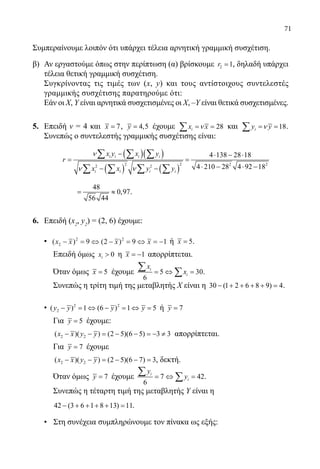 71
Συμπεραίνουμε λοιπόν ότι υπάρχει τέλεια αρνητική γραμμική συσχέτιση.
β) 	Αν εργαστούμε όπως στην περίπτωση (α) βρίσκουμε 2 1r = , δηλαδή υπάρχει
τέλεια θετική γραμμική συσχέτιση.
	 Συγκρίνοντας τις τιμές των (x, y) και τους αντίστοιχους συντελεστές
γραμμικής συσχέτισης παρατηρούμε ότι:
	 Εάν οι X, Υ είναι αρνητικά συσχετισμένες οι X, –Υ είναι θετικά συσχετισμένες.
5.	 Επειδή ν = 4 και 7x = , 4,5y = έχουμε 28ix xν= =∑ και 18iy yν= =∑ .
Συνεπώς ο συντελεστής γραμμικής συσχέτισης είναι:
	
( )( )
( ) ( )
2 2 2 22 2
4 138 28 18
4 210 28 4 92 18
i i i i
i i i i
x y x y
r
x x y y
ν
ν ν
− ⋅ − ⋅
=
⋅ − ⋅ −− −
∑ ∑ ∑
∑ ∑ ∑ ∑
		
48
0,97
56 44
= ≈ .
6.	 Επειδή (x2
, y2
) = (2, 6) έχουμε:
	 • ( ) ( )x x x x2
2 2
9 2 9 1− = ⇔ − = ⇔ = − ή 5x = .
Επειδή όμως 0ix  η 1x = − απορρίπτεται.
Όταν όμως 5x = έχουμε 5 30
6
i
i
x
x=⇔ =
∑ ∑ .
Συνεπώς η τρίτη τιμή της μεταβλητής Χ είναι η 30 (1 2 6 8 9) 4− + + + + =.
	 • 2 2
2( ) 1 (6 ) 1 5y y y y− =⇔ − =⇔ =ή 7y =
Για 5y = έχουμε:
2 2( )( ) (2 5)(6 5) 3 3x x y y− − = − − =− ≠ απορρίπτεται.
Για 7y = έχουμε
2 2( )( ) (2 5)(6 7) 3x x y y− − = − − = , δεκτή.
Όταν όμως 7y = έχουμε 7 42
6
i
i
y
y=⇔ =
∑ ∑ .
Συνεπώς η τέταρτη τιμή της μεταβλητής Υ είναι η
42 (3 6 1 8 13) 11− + + + + = .
	 • Στη συνέχεια συμπληρώνουμε τον πίνακα ως εξής:
22-0089-Α-2 doros.indd 71 3/10/2013 3:05:33 μμ
 