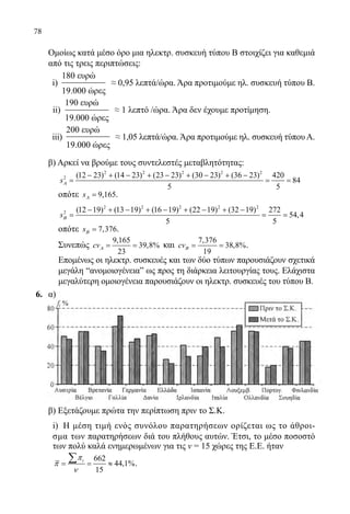 78
	 Ομοίως κατά μέσο όρο μια ηλεκτρ. συσκευή τύπου Β στοιχίζει για καθεμιά
από τις τρεις περιπτώσεις:
	 i)
180 ευρώ
19.000 ώρες
≈ 0,95 λεπτά/ώρα. Άρα προτιμούμε ηλ. συσκευή τύπου Β.
	 ii)
190 ευρώ
19.000 ώρες
≈ 1 λεπτό /ώρα. Άρα δεν έχουμε προτίμηση.
	 iii)
200 ευρώ
19.000 ώρες
≈ 1,05 λεπτά/ώρα. Άρα προτιμούμε ηλ. συσκευή τύπου Α.
	 β) Αρκεί να βρούμε τους συντελεστές μεταβλητότητας:
	
2 2 2 2 2
2 (12 23) (14 23) (23 23) (30 23) (36 23) 420
84
5 5
sΑ
− + − + − + − + −
= = =
	 οπότε 9,165sΑ = .
	
2 2 2 2 2
2 (12 19) (13 19) (16 19) (22 19) (32 19) 272
54,4
5 5
sΒ
− + − + − + − + −
= = =
	 οπότε 7,376sΒ = .
	 Συνεπώς
9,165
39,8%
23
cvΑ= = και
7,376
38,8%
19
cvΒ= = .
	 Επομένως οι ηλεκτρ. συσκευές και των δύο τύπων παρουσιάζουν σχετικά
μεγάλη “ανομοιογένειαˮ ως προς τη διάρκεια λειτουργίας τους. Ελάχιστα
μεγαλύτερη ομοιογένεια παρουσιάζουν οι ηλεκτρ. συσκευές του τύπου Β.
6.	 α)
	
	
	
	 β) Εξετάζουμε πρώτα την περίπτωση πριν το Σ.Κ.
	 i) Η μέση τιμή ενός συνόλου παρατηρήσεων ορίζεται ως το άθροι-
σμα των παρατηρήσεων διά του πλήθους αυτών. Έτσι, το μέσο ποσοστό
των πολύ καλά ενημερωμένων για τις ν = 15 χώρες της Ε.Ε. ήταν
662
44,1%
15
iπ
π
ν
= = ≈
∑ .
22-0089-Α-2 doros.indd 78 3/10/2013 3:05:37 μμ
 