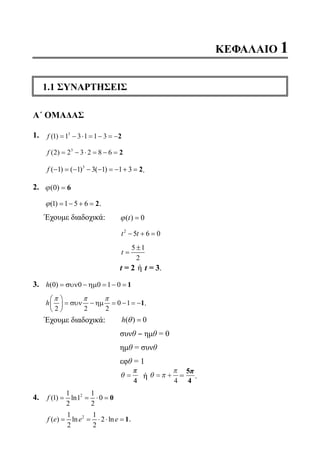 ΚΕΦΑΛΑΙΟ 1
1.1 ΣΥΝΑΡΤΗΣΕΙΣ
Α΄ ΟΜΑΔΑΣ
1.	 f ( )1 1 3 1 1 33
= − ⋅ = − = −2
	
f ( )2 2 3 2 8 63
= − ⋅ = − = 2
	
3
( 1) ( 1) 3( 1) 1 3f − =− − − =− + =2.
2.	 ϕ( )0 = 6
	 (1) 1 5 6= − + =2ϕ .
	 Έχουμε διαδοχικά: 	 ϕ( )t = 0
			
2
5 6 0− + =t t
			
5 1
2
±
=t
			t = 2 ή t = 3.
3. 	 (0) 0 0 1 0h = συν − ηµ = − = 1
	
0 1
2 2 2
h
π π π 
= συν − ηµ = − = − 
 
1.
	 Έχουμε διαδοχικά: 	 ( ) 0=h θ
			 συνθ ‒ ημθ = 0
			 ημθ = συνθ
			 εφθ = 1
			
θ =
ππ
44
ή θ π
π
= +
4
=
5π
4
.
4.	 21 1
(1) ln1 0
2 2
f = = ⋅ = 0
	
21 1
( ) ln 2 ln
2 2
f e e e= = ⋅ ⋅ = 1.
22-0089-Α-2 doros.indd 7 3/10/2013 3:04:47 μμ
 