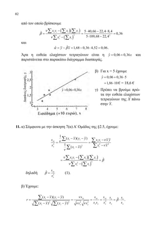 82
	 από τον οποίο βρίσκουμε
	
( )( )
( )
2 22
5 40,66 22,4 8,4ˆ 0,36
5 109,68 22,4
i i i i
i i
x y x y
x x
ν
β
ν
− ⋅ − ⋅
= = =
⋅ −−
∑ ∑ ∑
∑ ∑
	 και
	
ˆˆ 1,68 0,36 4,52 0,06y xα β= − = − ⋅ = .
	 Άρα η ευθεία ελαχίστων τετραγώνων είναι η ˆ 0,06 0,36y x= + και
παριστάνεται στο παρακάτω διάγραμμα διασποράς.
11.	α) Σύμφωνα με την άσκηση 7(α) Α΄ Ομάδας της §2.5, έχουμε:
	
2 2 2
2
1
( )( )
1
( )
i i
xy i i
x i
i
x x y ys x y x y
s x xx x
νν
ν
ν
− − −
= =
−−
∑ ∑
∑∑
			
	 δηλαδή 	 2
ˆ xy
x
s
s
β = 	 (1).
	 β) Έχουμε:
	
22 2 2 2
( )( ) ˆ
( ) ( )
xy xy xyi i x x
x y x y yi i x y
s s sx x y y s s
r
s s s s sx x y y s s
ν
β
ν ν
− −
= = = = ⋅ = ⋅
− −
∑
∑ ∑
.
β)	 Για x = 5 έχουμε
	 ˆ 0,06 0,36 5y = + ⋅
	 1,86 10= ⋅ € = 18,6 €
γ)	 Πρέπει να βρούμε πρώ-
τα την ευθεία ελαχίστων
τετραγώνων της X πάνω
στην Υ.
22-0089-Α-2 doros.indd 82 3/10/2013 3:05:39 μμ
 