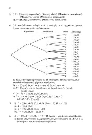 86
3.	 i) Ω = {(Κύπρος, αεροπλάνο), (Κύπρος, πλοίο) (Μακεδονία, αυτοκίνητο),
		 (Μακεδονία, τρένο), (Μακεδονία, αεροπλάνο)}
	 ii) Α = {(Κύπρος, αεροπλάνο), (Μακεδονία, αεροπλάνο)}.
4.	 i) Αν συμβολίσουμε καθεμία από τις επιλογές με το αρχικό της γράμμα,
έχουμε το παρακάτω δεντροδιάγραμμα:
	 Το σύνολο που έχει ως στοιχεία τις 18 τριάδες της στήλης “αποτέλεσμαˮ
αποτελεί το δειγματικό χώρο του πειράματος.
	 ii) Α = {(κ,μ,π), (κ,ρ,π), (κ,χ,π), (φ,μ,π), (φ,ρ,π), (φ,χ,π)}
	 iii) Β = {(κ,μ,π), (κ,μ,τ), (κ,μ,ζ), (κ,ρ,π), (κ,ρ,τ), (κ,ρ,ζ), (κ,χ,π),
(κ,χ,τ), (κ,χ,ζ)}
	 iv) ( )A B Γ∩ ∩= {(κ,μ,π), (κ,ρ,π), (κ,χ,π)}
	 v) Γ = {(κ,ρ,π), (κ,ρ,τ), (κ,ρ,ζ), (φ,ρ,π), (φ,ρ,τ), (φ,ρ,ζ)}
	 ( )A B Γ∩ ∩ = {(κ,ρ,π)}.
5.	 i) Ω = {(0,α), (0,β), (0,γ), (0,δ), (1,α), (1,β), (1,γ), (1,δ)}
	 ii) Α = {(0,γ), (0,δ)}
	 iii) Β = {(0,α), (0,β), (1,α), (1,β)}
	 iv) Γ = {(1,α), (1,β), (1,γ), (1,δ)}.
6.	 i) Α = {3}, Β = {2,4,6}, ∩Α Β = Ø, άρα τα Α και Β είναι ασυμβίβαστα.
	 ii) Επειδή υπάρχουν και Έλληνες καθολικοί, αυτό σημαίνει ότι ∩Α Β ≠ Ø,
δηλαδή τα Α και Β δεν είναι ασυμβίβαστα.
22-0089-Α-2 doros.indd 86 3/10/2013 3:05:41 μμ
 