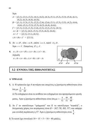 88
	 Άρα
Α = {(2,1), (3,1), (3,2), (4,1), (4,2), (4,3), (5,1), (5,2), (5,3), (5,4), (6,1),
	 (6,2), (6,3), (6,4), (6,5)}.
Β = {(1,1), (1,3), (1,5), (2,2), (2,4), (2,6), (3,1), (3,3), (3,5), (4,2), (4,4),
(4,6), (5,1), (5,3), (5,5), (6,2), (6,4), (6,6)}.
	 Γ = {(1,1), (1,2), (1,3), (1,4), (2,1), (2,2), (3,1), (4,1)}.
	 ∩Α Β = {(3,1), (4,2), (5,1), (5,3), (6,2), (6,4)}.
	 ∩Α Γ = {(2,1), (3,1), (4,1)}.
	 ( )∩ ∩Α Β Γ = {(3,1)}.
3.	 Αν x Β′∈ , τότε x Β∉ , οπότε x Α∉ , αφού BΑ ⊆ .
	 Άρα x∈ ′Α . Επομένως B A′ ′⊆ .
4.	 ( ) ( ) ( )A B A B A B A B′ ′∪ = ∩ ∪ ∩ ∪ ∩ .
	 Δηλαδή
	 ( ) ( ) ( )A B A B A B B A∪ = − ∪ ∩ ∪ −
3.2 ΕΝΝΟΙΑ ΤΗΣ ΠΙΘΑΝΟΤΗΤΑΣ
Α΄ ΟΜΑΔΑΣ
1.	 i) Η τράπουλα έχει 4 πεντάρια και επομένως η ζητούμενη πιθανότητα είναι
ίση με
4
52
=
1
13
.
	 ii) Το ενδεχόμενο είναι το αντίθετο του ενδεχομένου του προηγούμενου ερωτή-
ματος. Άρα η ζητούμενη πιθανότητα είναι ίση με
4 48
1
52 52
− = =
12
13
.
2.	 Αν Γ το αποτέλεσμα “γράμματαˮ και Κ το αποτέλεσμα “κεφαλήˮ, ο
δειγματικός χώρος του πειράματος είναι Ω = {ΚΓ, ΓΚ, ΚΚ, ΓΓ} και υπάρχει
μια ευνοϊκή περίπτωση η ΓΓ. Άρα η ζητούμενη πιθανότητα είναι
1
4
.
3. Το κουτί έχει συνολικά 10 + 15 + 5 + 10 = 40 μπάλες.
22-0089-Α-2 doros.indd 88 3/10/2013 3:05:42 μμ
 