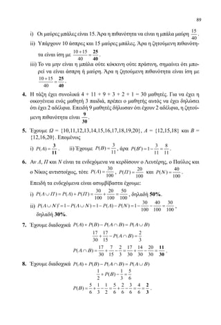 89
	 i)   Οι μαύρες μπάλες είναι 15.Άρα η πιθανότητα να είναι η μπάλα μαύρη
15
40
.
ii) 	Υπάρχουν 10 άσπρες και 15 μαύρες μπάλες. Άρα η ζητούμενη πιθανότη-
τα είναι ίση με
10 15
40
+
=
25
40
.
	 iii) Το να μην είναι η μπάλα ούτε κόκκινη ούτε πράσινη, σημαίνει ότι μπο-
ρεί να είναι άσπρη ή μαύρη. Άρα η ζητούμενη πιθανότητα είναι ίση με
10 15
40
+
=
25
40
.
4.	 Η τάξη έχει συνολικά 4 + 11 + 9 + 3 + 2 + 1 = 30 μαθητές. Για να έχει η
οικογένεια ενός μαθητή 3 παιδιά, πρέπει ο μαθητής αυτός να έχει δηλώσει
ότι έχει 2 αδέλφια. Επειδή 9 μαθητές δήλωσαν ότι έχουν 2 αδέλφια, η ζητού-
μενη πιθανότητα είναι
9
30
.
5.	 Έχουμε Ω = {10,11,12,13,14,15,16,17,18,19,20}, Α = {12,15,18} και Β =
{12,16,20}. Επομένως
	i) ( ) =
3
11
P Α .       ii) Έχουμε
3
( )
11
=P Β , άρα
3 8
( ) 1
11 11
′ =− =P Β .
6.	 Αν Λ, Π και Ν είναι τα ενδεχόμενα να κερδίσουν ο Λευτέρης, ο Παύλος και
ο Νίκος αντιστοίχως, τότε
30
( )
100
=P Λ ,
20
( )
100
=P Π και
40
( )
100
=P Ν .
	 Επειδή τα ενδεχόμενα είναι ασυμβίβαστα έχουμε:
	i)
30 20 50
( ) ( ) ( )
100 100 100
∪ = + = + =P P PΛ Π Λ Π , δηλαδή 50%.
	 ii) 
30 40 30
( ) 1 ( ) 1 ( ) ( ) 1
100 100 100
′∪ =− ∪ =− − =− − =P P P PΛ Ν Λ Ν Λ Ν ,                        
δηλαδή 30%.
7.	 Έχουμε διαδοχικά ( ) ( ) ( ) ( )+ − ∩ = ∪P P P PΑ Β Α Β Α Β
			
17 17 2
( )
30 15 3
+ − ∩ =P Α Β
			
17 7 2 17 14 20
( )
30 15 3 30 30 30
∩ = + − = + − =
11
30
P Α Β .
8.	 Έχουμε διαδοχικά ( ) ( ) ( ) ( )+ − ∩ = ∪P P P PΑ Β Α Β Α Β
			
1 1 5
( )
2 3 6
+ − =P Β
			
5 1 1 5 2 3 4
( )
6 3 2 6 6 6 6
= + − = + − = =
2
3
P Β .
22-0089-Α-2 doros.indd 89 3/10/2013 4:26:39 μμ
 
