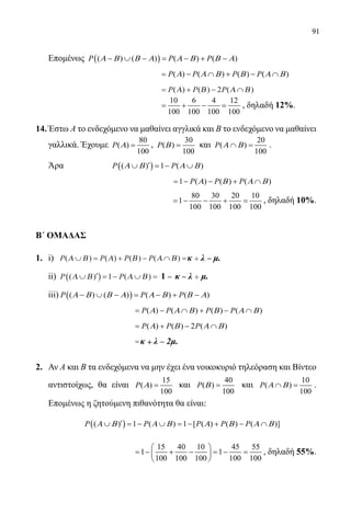 91
Επομένως ( )( ) ( ) ( ) ( )P P PΑ Β Β Α Α Β Β Α− ∪ − = − + −
				 ( ) ( ) ( ) ( )= − ∩ + − ∩P P P PΑ Α Β Β Α Β
				 = + − ∩P P P( ) ( ) ( )Α Β Α Β2
				
10 6 4 12
100 100 100 100
= + − = , δηλαδή 12%.
14.	Έστω Α το ενδεχόμενο να μαθαίνει αγγλικά και Β το ενδεχόμενο να μαθαίνει
γαλλικά. Έχουμε
80
( )
100
P Α = ,
30
( )
100
P Β = και
20
( )
100
P Α Β∩ = .
	 Άρα		 ( )( ) 1 ( )P PΑ Β Α Β′∪ =− ∪
					 1 ( ) ( ) ( )P P PΑ Β Α Β=− − + ∩
					
80 30 20 10
1
100 100 100 100
=− − + = , δηλαδή 10%.
Β΄ ΟΜΑΔΑΣ
1.	 i) P P P P( ) ( ) ( ) ( )Α Β Α Β Α Β∪ = + − ∩ = −κκ λλ µµ+κ + λ ˉ μ.
	 ii) P P( ) ( )Α Β Α Β∪ ′( ) = − ∪ = − −1 11 κκ λλ µµ+1 ˉ κ ˉ λ + μ.
	 iii) ( )( ) ( ) ( ) ( )P P PΑ Β Β Α Α Β Β Α− ∪ − = − + −
				 ( ) ( ) ( ) ( )P P P PΑ Α Β Β Α Β= − ∩ + − ∩
				 ( ) ( ) 2 ( )P P PΑ Β Α Β= + − ∩
				 = −κκ λλ 22µµ+κ + λ ˉ 2μ.
2.	 Αν Α και Β τα ενδεχόμενα να μην έχει ένα νοικοκυριό τηλεόραση και Βίντεο
αντιστοίχως, θα είναι
15
( )
100
P Α = και
40
( )
100
P Β = και
10
( )
100
P Α Β∩ = .
Επομένως η ζητούμενη πιθανότητα θα είναι:
	
( )( ) 1 ( ) 1 [ ( ) ( ) ( )]P P P P PΑ Β Α Β Α Β Α Β′∪ =− ∪ =− + − ∩
	
15 40 10 45 55
1 1
100 100 100 100 100
 
=− + − =− = 
 
, δηλαδή 55%.
22-0089-Α-2 doros.indd 91 3/10/2013 3:05:44 μμ
 