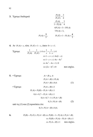 92
3.	 Έχουμε διαδοχικά	
( ) 3
( ) 4
P
P
Α
Α
=
′
				
( ) 3
1 ( ) 4
P
P
Α
Α
=
−
				 4 ( ) 3 3 ( )P P AΑ = −
				 7 ( ) 3P Α = ,
				
( )P Α =
3
7
, ( ) 1 ( )P PΑ Α′ =− =
4
7
.
4.	 Αν ( )P xΑ = , τότε ( ) 1P xΑ′ = − , όπου 0 1x  .
	 Έχουμε	
1 1 1 1
4 4
( ) ( ) 1P P x xΑ Α
+ ≥ ⇔ + ≥
′ −
					 1 4 (1 )x x x x⇔ − + ≥ −
					
2
1 4 4x x x x⇔ − + ≥ −
					
2
4 4 1 0x x⇔ − + ≥
					
2
(2 1) 0x⇔ − ≥ 	 που ισχύει.
5.	 • Έχουμε			 Α Β Α∩ ⊆
					 ( ) ( )P PΑ Β Α∩ ≤
			 		 ( ) 0,6P Α Β∩ ≤ (1)
	 • Έχουμε 			 ( ) 1P Α Β∪ ≤
			 ( ) ( ) ( ) 1P P PΑ Β Α Β+ − ∩ ≤
			 0 6 0 7 1, , ( )+ − ∩ ≤P Α Β
				
0,6 0,7 1 ( )P Α Β+ − ≤ ∩
					 0,3 ( )P Α Β≤ ∩ (2)
	 από τις (1) και (2) προκύπτει ότι:
	 0,3 ( ) 0,6P Α Β≤ ∩ ≤ .
6.	 ( ) ( ) ( ) ( ) 1 ( ) ( )P P P P P PΒ Α Α Β Β Α Α Β′− ≤ ∩ ⇔ − + ≤ ∩
					 ( ) ( ) ( ) 1P P PΒ Α Α Β⇔ + − ∩ ≤
					 ( ) 1P Α Β⇔ ∪ ≤ που ισχύει.
22-0089-Α-2 doros.indd 92 3/10/2013 3:05:45 μμ
 