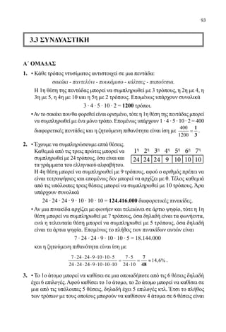 93
3.3 ΣΥΝΔΥΑΣΤΙΚΗ
Α΄ ΟΜΑΔΑΣ
1.	 • Κάθε τρόπος ντυσίματος αντιστοιχεί σε μια πεντάδα:
σακάκι - παντελόνι - πουκάμισο - κάλτσες - παπούτσια.
	 Η 1η θέση της πεντάδας μπορεί να συμπληρωθεί με 3 τρόπους, η 2η με 4, η
3η με 5, η 4η με 10 και η 5η με 2 τρόπους. Επομένως υπάρχουν συνολικά
	 3 ∙ 4 ∙ 5 ∙ 10 ∙ 2 = 1200 τρόποι.
•Αν το σακάκι που θα φορεθεί είναι ορισμένο, τότε η 1η θέση της πεντάδας μπορεί
να συμπληρωθεί με ένα μόνο τρόπο. Επομένως υπάρχουν 1 ∙ 4 ∙ 5 ∙ 10 ∙ 2 = 400
διαφορετικές πεντάδες και η ζητούμενη πιθανότητα είναι ίση με
400
1200
=
1
3
.
2.	 • Έχουμε να συμπληρώσουμε επτά θέσεις.
	 Καθεμιά από τις τρεις πρώτες μπορεί να
συμπληρωθεί με 24 τρόπους, όσα είναι και
τα γράμματα του ελληνικού αλφαβήτου.
Η 4η θέση μπορεί να συμπληρωθεί με 9 τρόπους, αφού ο αριθμός πρέπει να
είναι τετραψήφιος και επομένως δεν μπορεί να αρχίζει με 0. Τέλος καθεμιά
από τις υπόλοιπες τρεις θέσεις μπορεί να συμπληρωθεί με 10 τρόπους. Άρα
υπάρχουν συνολικά
	 24 ∙ 24 ∙ 24 ∙ 9 ∙ 10 ∙ 10 ∙ 10 = 124.416.000 διαφορετικές πινακίδες.
	 • Αν μια πινακίδα αρχίζει με φωνήεν και τελειώνει σε άρτιο ψηφίο, τότε η 1η
	 θέση μπορεί να συμπληρωθεί με 7 τρόπους, όσα δηλαδή είναι τα φωνήεντα,
ενώ η τελευταία θέση μπορεί να συμπληρωθεί με 5 τρόπους, όσα δηλαδή
είναι τα άρτια ψηφία. Επομένως το πλήθος των πινακίδων αυτών είναι
	 7 ∙ 24 ∙ 24 ∙ 9 ∙ 10 ∙ 10 ∙ 5 = 18.144.000
	 και η ζητούμενη πιθανότητα είναι ίση με
	
7 24 24 9 10 10 5 7 5
14,6%
24 24 24 9 10 10 10 24 10
⋅ ⋅ ⋅ ⋅ ⋅ ⋅ ⋅
= = ≈
⋅ ⋅ ⋅ ⋅ ⋅ ⋅ ⋅
7
48
.
3.	 • Το 1ο άτομο μπορεί να καθίσει σε μια οποιαδήποτε από τις 6 θέσεις δηλαδή
έχει 6 επιλογές. Αφού καθίσει το 1ο άτομο, το 2ο άτομο μπορεί να καθίσει σε
μια από τις υπόλοιπες 5 θέσεις, δηλαδή έχει 5 επιλογές κτλ. Έτσι το πλήθος
των τρόπων με τους οποίους μπορούν να καθίσουν 4 άτομα σε 6 θέσεις είναι
1η
2η
3η
4η
5η
6η
7η
24 24 24 9 10 10 10
22-0089-Α-2 doros.indd 93 3/10/2013 3:05:45 μμ
 