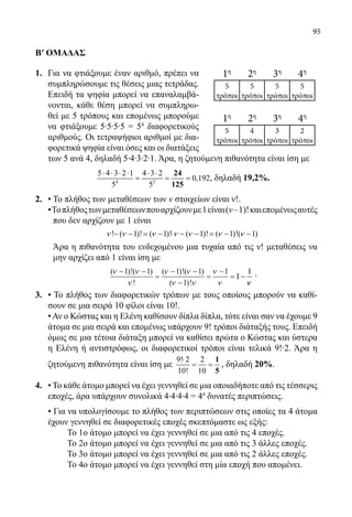 95
Β′ ΟΜΑΔΑΣ
1.	 Για να φτιάξουμε έναν αριθμό, πρέπει να
συμπληρώσουμε τις θέσεις μιας τετράδας.
Επειδή τα ψηφία μπορεί να επαναλαμβά-
νονται, κάθε θέση μπορεί να συμπληρω-
θεί με 5 τρόπους και επομένως μπορούμε
να φτιάξουμε 5∙5∙5∙5 = 54
διαφορετικούς
αριθμούς. Οι τετραψήφιοι αριθμοί με δια-
φορετικά ψηφία είναι όσες και οι διατάξεις
των 5 ανά 4, δηλαδή 5∙4∙3∙2∙1. Άρα, η ζητούμενη πιθανότητα είναι ίση με
	
4 3
5 4 3 2 1 4 3 2
0,192
5 5
⋅ ⋅ ⋅ ⋅ ⋅ ⋅
= = =
24
125
, δηλαδή 19,2%.
2.	 • Το πλήθος των μεταθέσεων των ν στοιχείων είναι ν!.
	 •Τοπλήθοςτωνμεταθέσεωνπουαρχίζουνμε1είναι(ν‒1)!καιεπομένωςαυτές
	 που δεν αρχίζουν με 1 είναι
	
! ( 1)! ( 1)! ( 1)! ( 1)!( 1)ν ν ν ν ν ν ν− − = − ⋅ − − = − −
	 Άρα η πιθανότητα του ενδεχομένου μια τυχαία από τις ν! μεταθέσεις να
μην αρχίζει από 1 είναι ίση με
	
( )!( )
!
( )!( )
( )!
ν ν
ν
ν ν
ν ν
ν
ν
− −
=
− −
−
=
−
= −
1 1 1 1
1
1
11
11
νν
.
3.	 • Το πλήθος των διαφορετικών τρόπων με τους οποίους μπορούν να καθί-
σουν σε μια σειρά 10 φίλοι είναι 10!.
	 •Αν ο Κώστας και η Ελένη καθίσουν δίπλα δίπλα, τότε είναι σαν να έχουμε 9
άτομα σε μια σειρά και επομένως υπάρχουν 9! τρόποι διάταξής τους. Επειδή
όμως σε μια τέτοια διάταξη μπορεί να καθίσει πρώτα ο Κώστας και ύστερα
η Ελένη ή αντιστρόφως, οι διαφορετικοί τρόποι είναι τελικά 9!∙2. Άρα η
ζητούμενη πιθανότητα είναι ίση με
9! 2 2
10! 10
⋅
= =
1
5
, δηλαδή 20%.
4.	 • Το κάθε άτομο μπορεί να έχει γεννηθεί σε μια οποιαδήποτε από τις τέσσερις
	 εποχές, άρα υπάρχουν συνολικά 4∙4∙4∙4 = 44
δυνατές περιπτώσεις.
	 • Για να υπολογίσουμε το πλήθος των περιπτώσεων στις οποίες τα 4 άτομα
έχουν γεννηθεί σε διαφορετικές εποχές σκεπτόμαστε ως εξής:
		 Το 1ο άτομο μπορεί να έχει γεννηθεί σε μια από τις 4 εποχές.
		 Το 2ο άτομο μπορεί να έχει γεννηθεί σε μια από τις 3 άλλες εποχές.
		 Το 3ο άτομο μπορεί να έχει γεννηθεί σε μια από τις 2 άλλες εποχές.
		 Το 4ο άτομο μπορεί να έχει γεννηθεί στη μία εποχή που απομένει.
	
1η
2η
3η
4η
5
τρόποι
5
τρόποι
5
τρόποι
5
τρόποι
1η
2η
3η
4η
5
τρόποι
4
τρόποι
3
τρόποι
2
τρόποι
22-0089-Α-2 doros.indd 95 3/10/2013 3:05:47 μμ
 