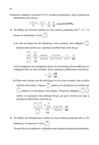 96
Επομένως υπάρχουν συνολικά 4∙3∙2∙1 ευνοϊκές περιπτώσεις. Άρα η ζητούμενη
πιθανότητα είναι ίση με
	
4 3
4 3 2 1 3 2 1 6
4 4 64
⋅ ⋅ ⋅ ⋅ ⋅
= = =
3
32
, δηλαδή 9,375%.
5.	 Το πλήθος των δυνατών τρόπων με τους οποίους μπορούμε από 7 + 6 = 13
άτομα να επιλέξουμε 4 είναι
13
4
 
 
 
.
	
	 i) Αν όλα τα άτομα που θα επιλέξουμε είναι γυναίκες, τότε υπάρχουν
6
4






διαφορετικοί τρόποι και η ζητούμενη πιθανότητα είναι ίση με
	 	
6 6!
4 4! 6! 9! 3 4 5 6 34!2!
13!13 2! 4! 13! 10 11 12 13 11 13
4!9!4
 
 
⋅ ⋅ ⋅ ⋅ ⋅ = = = = =
⋅ ⋅ ⋅ ⋅ ⋅ ⋅ 
 
 
3
143
.
	
	 ii) Το ενδεχόμενο ένα τουλάχιστον άτομο να είναι άνδρας είναι αντίθετο με το
ενδεχόμενο όλα να είναι γυναίκες. Άρα η ζητούμενη πιθανότητα είναι ίση με
	
3
1
143
− =
140
143
.
iii) Όταν στα 4 άτομα που θα επιλέξουμε το ένα είναι γυναίκα, τότε τα άλλα
τρία θα είναι άνδρες. Έχουμε
6
1
 
 
 
τρόπους να επιλέξουμε τη γυναίκα και
7
3
 
 
 
τρόπους να επιλέξουμε τους άνδρες. Επομένως υπάρχουν
6 7
1 3
   
⋅   
   
τρόποι να περιέχεται στα τέσσερα άτομα μια μόνο γυναίκα και άρα η
ζητούμενη πιθανότητα είναι ίση με
	
6 7 7!
6
1 3 6 4! 7! 9!3!4!
13!13 3! 4! 13!
4!9!4
   
⋅ ⋅   
⋅ ⋅ ⋅   = = =
⋅ ⋅ 
 
 
42
143
.
6. 	 Το πλήθος των διαφορετικών τρόπων με τους οποίους μπορούμε από τις 20
ασφάλειες να πάρουμε 4 είναι
20
4
 
 
 
.
	 Το κουτί θα γίνει αποδεκτό, αν βρεθούν μια ή καμιά ελαττωματική ασφάλεια.
22-0089-Α-2 doros.indd 96 3/10/2013 3:05:47 μμ
 