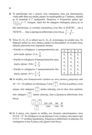 98
8.	 Το αποτέλεσμα των ν ρίψεων ενός νομίσματος είναι μια διατεταγμένη
ν-άδα κάθε θέση της οποίας μπορεί να συμπληρωθεί με 2 τρόπους, δηλαδή
με Κ (κεφαλή) ή Γ (γράμματα). Επομένως ο δειγματικός χώρος έχει
2 2 2 2 2⋅ ⋅ ⋅⋅⋅ =
ν παρ γοντες
ν
a
στοιχεία. Αφού δεν θα υπάρχουν διαδοχικές ρίψεις με το
ίδιο αποτέλεσμα, οι ευνοϊκές περιπτώσεις είναι δύο, οι ΚΓΚΓΚΓ… και η
ΓΚΓΚΓΚ… . Άρα η ζητούμενη πιθανότητα είναι ίση με
2
2ν
= −
1
2 1νν
.
9.	 Έστω Ο1
, Ο2
, Ο3
οι οδηγοί και Κ1
, Κ2
, Κ3
αντιστοίχως τα κλειδιά τους. Οι
διάφοροι τρόποι με τους οποίους μπορεί να διανεμηθούν τα κλειδιά στους
οδηγούς φαίνονται στον παρακάτω πίνακα:
	 • Επειδή το ενδεχόμενο Α πραγματοποιείται μια
μόνο φορά, έχουμε ( )P Α =
1
6
.
	 • Επειδή το ενδεχόμενο Β πραγματοποιείται τρεις
φορές, έχουμε
3
( )
6
P Β= =
1
2
.
	 • Επειδή το ενδεχόμενο Γ πραγματοποιείται δύο
φορές, έχουμε
2
( )
6
P Γ = =
1
3
.
10.	Το πλήθος των διαφορετικών τρόπων με τους οποίους μπορούμε από
10 + 12 = 22 μαθητές να επιλέξουμε 3 είναι
22
3
 
 
 
. Αν όλοι οι μαθητές είναι
αγόρια, τότε υπάρχουν
12
3
 
 
 
τρόποι επιλογής, ενώ αν όλοι είναι κορίτσια,
τότε υπάρχουν
10
3
 
 
 
τρόποι επιλογής. Άρα η ζητούμενη πιθανότητα είναι
ίση με
	
12 10
3 3 220 120 340
22 1540 1540
3
   
+   
+   = = =
 
 
 
17
77 .
11.	Σε 4 ρίψεις ενός ζαριού το πλήθος των δυνατών αποτελεσμάτων είναι
	 6∙6∙6∙6 = 64
. Το ενδεχόμενο να μη φέρουμε 6 στις 4 ρίψεις ενός ζαριού έχει
	 5∙5∙5∙5 = 54
ευνοϊκές περιπτώσεις. Επομένως η πιθανότητα να φέρουμε ένα
τουλάχιστον 6 στις 4 ρίψεις ενός ζαριού είναι ίση με
Ο1
Ο2
Ο3
Κ1
Κ1
Κ2
Κ2
Κ3
Κ3
Κ2
Κ3
Κ1
Κ3
Κ1
Κ2
Κ3
Κ2
Κ3
Κ1
Κ2
Κ1
22-0089-Α-2 doros.indd 98 3/10/2013 3:05:48 μμ
 