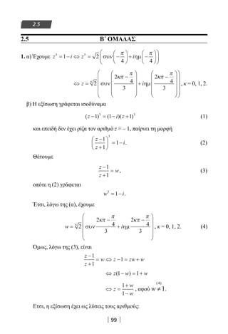 99
2.5
2.5 Β΄ ΟΜΑΔΑΣ
1. α) Έχουμε z i z i3 3
1 2
4 4
= − ⇔ = −





 + −











συν ηµ
π π
⇔ =
−










+
−

















z i2
2
4
3
2
4
3
6
συν ηµ
κπ
π
κπ
π



, κ = 0, 1, 2.
β) Η εξίσωση γράφεται ισοδύναμα
( ) ( )( )z i z− = − +1 1 13 3
(1)
και επειδή δεν έχει ρίζα τον αριθμό z = – 1, παίρνει τη μορφή
z
z
i
−
+





 = −
1
1
1
3
. (2)
Θέτουμε
z
z
w
−
+
=
1
1
, (3)
οπότε η (2) γράφεται
w i3
1= − .
Έτσι, λόγω της (α), έχουμε
w i=
−
+
−










2
2
4
3
2
4
3
6
συν ηµ
κπ
π
κπ
π
, κ = 0, 1, 2. (4)
Όμως, λόγω της (3), είναι
z
z
w z zw w
−
+
= ⇔ − = +
1
1
1
⇔ − = +z w w( )1 1
⇔ =
+
−
z
w
w
1
1
, αφού
(4)
1w ≠ .
Ετσι, η εξίσωση έχει ως λύσεις τους αριθμούς:
22-0182-02.indb 99 26/11/2013 4:09:52 μμ
 