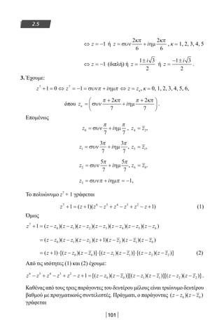 101
2.5
⇔ = −z 1 ή z i= +συν ηµ
2
6
2
6
κπ κπ
, κ = 1, 2, 3, 4, 5
⇔ = −z 1 (διπλή) ή z
i
=
±1 3
2
ή z
i
=
− ±1 3
2
.
3. Έχουμε:
z z i z z7 7
1 0 1+ = ⇔ = − = + ⇔ =συν ηµπ π κ, κ = 0, 1, 2, 3, 4, 5, 6,
όπου z iκ
π κπ π κπ
=
+
+
+




συν ηµ
2
7
2
7
.
Επομένως
z i0
7 7
= +συν ηµ
π π
, z z4 2= ,
z i1
3
7
3
7
= +συν ηµ
π π
, z z5 1= ,
z i2
5
7
5
7
= +συν ηµ
π π
, z z6 0= .
z i3 1= + = −συν ηµπ π ,
Το πολυώνυμο z7
+ 1 γράφεται
z z z z z z z z7 6 5 4 3 2
1 1 1+ = + − + − + − +( )( ) (1)
Όμως
z z z z z z z z z z z z z z z7
0 1 2 3 4 5 61+ = − − − − − − −( )( )( )( )( )( )( )
= − − − + − − −( )( )( )( )( )( )( )z z z z z z z z z z z z z0 1 2 2 1 01
= + ⋅ − − ⋅ − − ⋅ − −( ) [( )( )] [( )( )] [( )( )]z z z z z z z z z z z z z1 0 0 1 1 2 2 (2)
Από τις ισότητες (1) και (2) έχουμε:
z z z z z z z z z z z z z z z z z z6 5 4 3 2
0 0 1 1 21− + − + − + = − − − − − −[( )( )][( )( )][( )( 22 )] .
Καθένας από τους τρεις παράγοντες του δευτέρου μέλους είναι τριώνυμο δευτέρου
βαθμού με πραγματικούς συντελεστές. Πράγματι, ο παράγοντας ( )( )z z z z− −0 0
γράφεται
22-0182-02.indb 101 26/11/2013 4:09:58 μμ
 