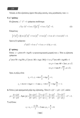 103
2.5
Τελικά, οι δύο εξισώσεις έχουν δύο ρίζες κοινές, τους μιγαδικούς i και – i.
5. α΄ τρόπος:
Η εξίσωση: z z7 3
1⋅ = γράφεται ισοδύναμα
z z z z z z z4 3 4 2 3
4 6
1 1 1( )⋅ = ⇔ ( ) = ⇔ = . (1)
Επομένως:
z z z z z z zz zz4 6 4 6 10 2 3
1 1 1 1 1 1= ⇔ = ⇔ = ⇔ = ⇔ = ⇔ =( ) .
Άρα η (1) γράφεται:
z zz z z4 3 4
1 1 1( ) = ⇔ = ⇔ = ± ή z i= ± .
β΄ τρόπος:
Έστω z i= +ρ θ θ( )συν ηµ η τριγωνομετρική μορφή του z. Τότε η εξίσωση
γράφεται
ρ θ θ ρ θ θ ρ θ θ7 3 10
1 1( ) ) ) )συν7 ηµ7 συν(−3 ηµ(−3 (συν4 ηµ4+ ⋅ +( ) = ⇔ + =i i i
⇔ =ρ 1 και 4 2θ κπ= , κ ∈
⇔ =ρ 1 και θ
κπ
=
2
, κ ∈.
Άρα, οι ρίζες είναι
z0 1= , z i i1
2 2
= + =συν ηµ
π π
,
z i2 1= + = −συν ηµπ π και z i i3
3
2
3
2
= + = −συν ηµ
π π
.
6. Έστω ξ μία πραγματική ρίζα της εξίσωσης. Τότε ( ) ( )1 1+ = −ξ ξν ν
i p i , οπότε
p
i
i
=
+
−
( )
( )
1
1
ξ
ξ
ν
ν
. Άρα p
i
i
i
i
i
i
i
i
=
+
−
=
+
−





 =
+
−
=
+
−






( )
( )
1
1
1
1
1
1
1
1
ξ
ξ
ξ
ξ
ξ
ξ
ξ
ξ
ν
ν
ν ν

= =
ν
ν
1 1.
7. α) Είναι:
x x1 2
2
1
2+ =
− −
=
( )
και x x1 2
4
1
4= = .
22-0182-02.indb 103 26/11/2013 4:10:05 μμ
 