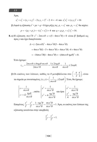 104
2.5
Άρα,
x x x x x x1
2
2
2
1 2
2
1 2
2
2 2 2 4 4+ = + − = − ⋅ = −( ) και x x x x1
2
2
2
1 2
2
16= =( )
β) Αφού η εξίσωση x2
+ px + q = 0 έχει ρίζες τις ρ1 1
2
= x και ρ2 2
2
= x θα ισχύει:
p x x= − + = − + =( ) ( )ρ ρ1 2 1
2
2
2
4 και q x x= = =ρ ρ1 2 1
2
2
2
16.
8. α) Η εξίσωση συν συν συν2 2 2
2 5 4 0θ θ θ⋅ − ⋅ + − =z z ( ) είναι β′ βαθμού ως
προς z και έχει διακρίνουσα:
∆ θ θ θ= − − −( ) ( )2 4 5 42 2 2
συν συν συν
= − + = − +4 1 5 4 4 4 42 2 2 2
συν συν συν συνθ θ θ θ( ) ( )
2 2 2
16 (1 4 ) (4 η ) 0θ θ θ θ= − συν − συν = − συν  .
Έτσι έχουμε:
z
i i
i1 2 2
2 4
2
1 2 1
2, =
±
=
±
= ±
συν ηµ συν
συν
ηµ
συν συν
εϕ
θ θ θ
θ
θ
θ θ
θ.
β) Οι εικόνες των λύσεων, καθώς το θ μεταβάλλεται στο −






π π
2 2
, , είναι
τα σημεία με συνισταμένες ( , ) ,x y = ±






1
2
συν
εϕ
θ
θ . Έτσι, θα έχουμε:
x
y
=
= ±






1
2
συν
ηµ
συν
θ
θ
θ
, οπότε
x
y
2
2
2
2
2
1
4
=
=






συν
ηµ
συν
θ
θ
θ
και άρα
x
y
2
2
2 2
2
1
4
=
=






συν
ηµ
συν
θ
θ
θ
Επομένως
x y2
2
2
2
2
2
2
2
1 2
1
1− =
−
= =
ηµ
συν
συν
συν
θ
θ
θ
θ
. Άρα, οι εικόνες των λύσεων της
εξίσωσης κινούνται στην υπερβολή
x y2
2
2
2
1 2
1− = .
22-0182-02.indb 104 26/11/2013 4:10:08 μμ
 