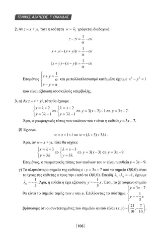 106
2. Αν z = x + yi, τότε η ισότητα w w= 1 γράφεται διαδοχικά
z zi i− = −
1
α
α
x yi x yi i i+ − + = −( )
1
α
α
( ) ( )x y x y i i+ − − = −
1
α
α
Επομένως
x y
x y
+ =
− =




1
α
α
και με πολλαπλασιασμό κατά μέλη έχουμε x y2 2
1− =
που είναι εξίσωση ισοσκελούς υπερβολής.
3. α) Αν z = x + yi, τότε θα έχουμε
x
y
x
y
y x y x
= +
= −



⇔
= −
= −



⇔ = − − ⇔ = −
λ
λ
λ
λ
2
3 1
2
3 1
3 2 1 3 7( ) .
Άρα, ο γεωμετρικός τόπος των εικόνων του z είναι η ευθεία y = 3x – 7.
β) Έχουμε:
w z i w i= + + ⇔ = + +1 3 3( )λ λ .
Άρα, αν w = x + yi, τότε θα ισχύει:
x
y
x
y
y x y x
= +
=



⇔
= −
=



⇔ = − ⇔ = −
λ
λ
λ
λ
3
3
3
3
3 3 3 9( ) .
Επομένως, ο γεωμετρικός τόπος των εικόνων του w είναι η ευθεία y = 3x – 9.
γ) Το πλησιέστερο σημείο της ευθείας ε : y = 3x – 7 από το σημείο Ο(0,0) είναι
το ίχνος της κάθετης η προς την ε από το Ο(0,0). Επειδή λ λε η⋅ = −1, έχουμε
λη = −
1
3
. Άρα, η ευθεία η έχει εξίσωση y x= −
1
3
. Έτσι, το ζητούμενο σημείο
θα είναι το σημείο τομής των ε και η. Επιλύοντας το σύστημα
y x
y x
= −
= −




3 7
1
3
βρίσκουμε ότι οι συντεταγμένες του σημείου αυτού είναι ( , ) ,x y = −






21
10
7
10
.
ΓΕΝΙΚΕΣ ΑΣΚΗΣΕΙΣ Γ’ ΟΜΑΔΑΣ
22-0182-02.indb 106 26/11/2013 4:10:14 μμ
 