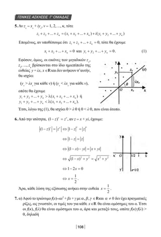 108
5. Αν zv
= xv
+ iyv
, ν = 1, 2, ..., κ, τότε
z z z x x x i y y y1 2 1 2 1 2+ + + = + + + + + + +... ( ... ) ( ... )κ κ κ
Επομένως, αν υποθέσουμε ότι z z z1 2 0+ + + =... κ , τότε θα έχουμε
x x x1 2 0+ + + =... κ και y y y1 2 0+ + + =... κ .	 (1)
Εφόσον, όμως, οι εικόνες των μιγαδικών z1
,
z2
, ..., zκ
βρίσκονται στο ίδιο ημιεπίπεδο της
ευθείας y = λx, x ∈Rκαι δεν ανήκουν σ’αυτήν,
θα ισχύει
(yv
 λxν
για κάθε ν) ή (yv
 λxν
για κάθε ν),
οπότε θα έχουμε
y y y x x x1 2 1 2+ + +  + + +... ( ... )κ κλ ή
y y y x x x1 2 1 2+ + +  + + +... ( ... )κ κλ .
Έτσι, λόγω της (1), θα ισχύει 0  λ∙0 ή 0  λ∙0, που είναι άτοπο.
6. Από την ισότητα, ( )1− =z zν ν
, αν z = x + yi, έχουμε:
( )1 1− = ⇔ − =z z z zν ν ν ν
⇔ − =1 z z
⇔ − − = +( )1 x yi x yi
⇔ − + = +( )1 2 2 2 2
x y x y
⇔ − =1 2 0x
⇔ =x
1
2
.
Άρα, κάθε λύση της εξίσωσης ανήκει στην ευθεία x =
1
2
.
7. α) Αφού το τριώνυμο f(x)=αx2
+ βx + γ μεα β γ, , ∈Rκαι α ≠ 0 δεν έχει πραγματικές
ρίζες, ως γνωστόν, οι τιμές του για κάθε x∈R θα είναι ομόσημες του α. Έτσι
οι f(κ), f(λ) θα είναι ομόσημοι του α, άρα και μεταξύ τους, οπότε f(κ)∙f(λ) 
0, δηλαδή
ΓΕΝΙΚΕΣ ΑΣΚΗΣΕΙΣ Γ’ ΟΜΑΔΑΣ
22-0182-02.indb 108 26/11/2013 4:10:19 μμ
 