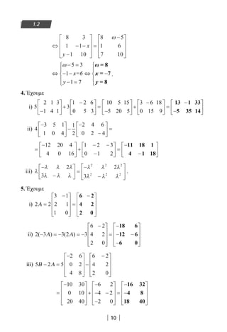 10
1.11.2
⇔ − −
−










=
−









8 3
1 1
1 10
8 5
1 6
7 10
x
y
ω
5 3
1
1 7
x=6
y
ω − = 
 
⇔ − − ⇔ − 
 − = 
ω
x
y
= 8
= 7
= 8
.
4. Έχουμε
i) 5
2 1 3
1 4 1
3
1 2 6
0 5 3
10 5 15
5 20 5
3 6 18
0 15 9−





 +
−




 =
−





 +
−




 =
−
−






13 1 33
5 35 14
ii) 4
3 5 1
1 0 4
1
2
2 4 6
0 2 4
−




 −
−
−





 =
=
−




 +
− −
−





 =
−
−






12 20 4
4 0 16
1 2 3
0 1 2
11 18 1
4 1 18
iii) λ
λ λ λ
λ λ λ
λ λ λ
λ λ λ
−
−





 =
−
−








2
3
2
3
2 2 2
2 2 2
.
5. Έχουμε
i) 2 2
3 1
2 1
1 0
Α =
−









=
−









6 2
4 2
2 0
ii) 2 3 3 2 3
6 2
4 2
2 0
( ) ( )− = − = −
−









=
−
− −
−










Α Α
18 6
12 6
6 0
iii) 5 2 5
2 6
0 2
4 8
6 2
4 2
2 0
Β Α− =
−









−
−









=
−









+
−
− −
−










=
−
−
10 30
0 10
20 40
6 2
4 2
2 0
16 32
4 8
18 40








22-0182-02.indb 10 26/11/2013 4:08:43 μμ
 