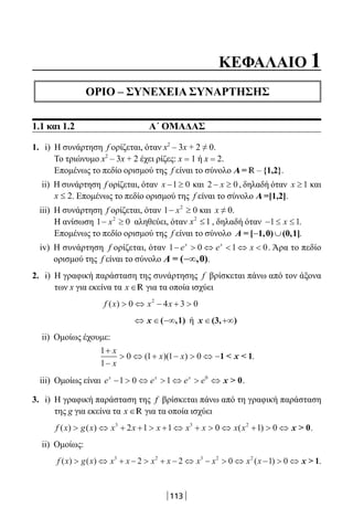 113
ΚΕΦΑΛΑΙΟ 1
ΟΡΙΟ – ΣΥΝΕΧΕΙΑ ΣΥΝΑΡΤΗΣΗΣ
1.1 και 1.2 Α΄ ΟΜΑΔΑΣ
1. i) Η συνάρτηση f ορίζεται, όταν x2
– 3x + 2 ≠ 0.
Το τριώνυμο x2
– 3x + 2 έχει ρίζες: x = 1 ή x = 2.
Επομένως το πεδίο ορισμού της f είναι το σύνολο A = R – {1,2}.
ii) Η συνάρτηση f ορίζεται, όταν x − ≥1 0 και 2 0− ≥x , δηλαδή όταν x ≥1 και
2x ≤ . Επομένως το πεδίο ορισμού της f είναι το σύνολο A =[1,2].
iii) Η συνάρτηση f ορίζεται, όταν 1 02
− ≥x και x ≠ 0.
Η ανίσωση 1 02
− ≥x αληθεύει, όταν 2
1x ≤ , δηλαδή όταν − ≤ ≤1 1x .
Επομένως το πεδίο ορισμού της f είναι το σύνολο − ∪Α = [ 1,0) (0,1].
iv) Η συνάρτηση f ορίζεται, όταν 1 0 1 0−  ⇔  ⇔ e e xx x
. Άρα το πεδίο
ορισμού της f είναι το σύνολο −∞Α = ( ,0).
2. i) Η γραφική παράσταση της συνάρτησης f βρίσκεται πάνω από τον άξονα
των x για εκείνα τα x ∈R για τα οποία ισχύει
f x x x( )  ⇔ − + 0 4 3 02
⇔ ∈ −∞x ( ,1) ή x ∈ +∞(3, )
ii) Ομοίως έχουμε:
1
1
0 1 1 0
+
−
 ⇔ + −  ⇔ −
x
x
x x( )( ) 1   1x .
iii) Ομοίως είναι e e e ex x x
−  ⇔  ⇔  ⇔1 0 1 0
x  0.
3. i) Η γραφική παράσταση της f βρίσκεται πάνω από τη γραφική παράσταση
της g για εκείνα τα x ∈R για τα οποία ισχύει
f x g x x x x x x x x( ) ( ) ( ) ⇔ + +  + ⇔ +  ⇔ +  ⇔3 3 2
2 1 1 0 1 0 x  0.
ii) Ομοίως:
f x g x x x x x x x x x( ) ( ) ( ) ⇔ + −  + − ⇔ −  ⇔ −  ⇔3 2 3 2 2
2 2 0 1 0 x  1.
22-0182-02.indb 113 26/11/2013 4:10:24 μμ
 