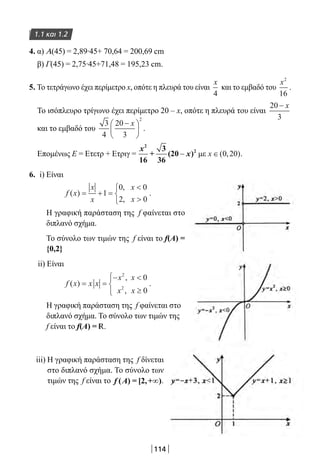 114
1.1 και 1.2
4. α) Α(45) = 2,89∙45+ 70,64 = 200,69 cm
β) Γ(45) = 2,75∙45+71,48 = 195,23 cm.
5. Το τετράγωνο έχει περίμετρο x, οπότε η πλευρά του είναι
x
4
και το εμβαδό του
x2
16
.
Το ισόπλευρο τρίγωνο έχει περίμετρο 20 – x, οπότε η πλευρά του είναι
20
3
− x
και το εμβαδό του
3
4
20
3
2
−





x
.
Επομένως Ε = Ετετρ + Ετριγ =
x
x
2
2
16
+
3
36
(20 )− με x ∈( , )0 20 .
6. i) Είναι
f x
x
x
x
x
( )
,
,
= + =





1
0 0
2 0
.
Η γραφική παράσταση της f φαίνεται στο
διπλανό σχήμα.
Το σύνολο των τιμών της f είναι το f(A) =
{0,2}
ii) Είναι
f x x x
x x
x x
( )
,
,
= =
− 
≥




2
2
0
0
.
Η γραφική παράσταση της f φαίνεται στο
διπλανό σχήμα. Το σύνολο των τιμών της
f είναι το f(Α) = R.
iii) H γραφική παράσταση της f δίνεται
στο διπλανό σχήμα. Το σύνολο των
τιμών της f είναι το ∞f Α( ) = [2,+ ).
22-0182-02.indb 114 26/11/2013 4:10:26 μμ
 