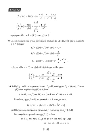 116
1.1 και 1.2
( )( ) ( ) ( )f g x f x g x
x
x
x
x
⋅ = =
+
⋅
−
=
+
−
1
1
1
1
x
x
f
g
x
f x
g x
x
x
x
x





 = =
+
−
=
−
( )
( )
( )
1
1
1 2
2
x
x
,
αφού για κάθε x ∈ −{ , }0 1R είναι g(x) ≠ 0.
9. Οι δύο συναρτήσεις έχουν κοινό πεδίο ορισμού το Α = +∞( , )0 , οπότε για κάθε
x ∈ Α έχουμε:
( )( ) ( ) ( )f g x f x g x+ = + = 2 x
( )( ) ( ) ( )f g x f x g x− = − =
2
x
( )( ) ( ) ( )f g x f x g x⋅ = = −x
x
x
x
1
=
12
−−
,
ενώ, για κάθε x ∈ ′Α με ( ) 0g x ≠ , δηλαδή με x ≠ l ισχύει:
f
g
x
f x
g x
x
x
x
x





 = =
+
−
=
−
( )
( )
( )
1
1
x
x
+1
1
.
10. i) Η f έχει πεδίο ορισμού το σύνολο Df
= R, ενώ η g το Dg = +∞[ , )0 . Για να
ορίζεται η παράσταση g(f(x)) πρέπει
( x Df∈ και f x Dg( )∈ ) ⇔ (x ∈ R και x2
0≥ ) ⇔ x ∈ R.
Επομένως, η g f ορίζεται για κάθε x ∈ R και έχει τύπο:
( )( ) ( ( )) ( )g f x g f x g x x x= = = =2 2
.
ii) Η f έχει πεδίο ορισμού το σύνολο Df
= R, ενώ η g το Dg
= [–1,1].
Για να ορίζεται η παράσταση g(f(x)) πρέπει:
(x Df∈ και f x Dg( )∈ ) ⇔ (x ∈ R και f x( ) [ , ]∈ −1 1 )
⇔ ηµx ∈ −[ , ]1 1 ⇔ x ∈ R.
22-0182-02.indb 116 26/11/2013 4:10:33 μμ
 