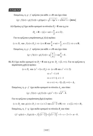 117
1.1 και 1.2
Επομένως, η g f ορίζεται για κάθε x ∈ R και έχει τύπο
iii) Ομοίως η f έχει πεδίο ορισμού το σύνολο Df
= R και η g το
R .
Για να ορίζεται η παράσταση g( f(x)) πρέπει:
( x Df∈ και f x Dg( )∈ ) ⇔ (x ∈ R και
π
κπ
π
4 2
≠ + , κ ∈ ) ⇔ x ∈ R.
Επομένως, η g f ορίζεται για κάθε x ∈ R και έχει τύπο
( )( ) ( ( ))g f x g f x g = =





 = =
π π
4 4
εϕ 1.
11. Η f έχει πεδίο ορισμού το Df
= R και η g το Dg = +∞[ , )2 . Για να ορίζεται η
παράσταση g(f(x)) πρέπει:
(x Df∈ και ( )x Dg
2
1+ ∈ ) ⇔ (x ∈ R και x2
1 2+ ≥ )
⇔ − ≥x2
1 0
⇔ ≥x 1 ή x ≤ −1
⇔ ∈ −∞ − ∪ +∞ =x ( , ] [ , )1 1 1Α .
Επομένως, η g f έχει πεδίο ορισμού το σύνολο Α1
, και τύπο:
( )( ) ( ( )) ( )g f x g f x g x = = + = −2
1 x2
1.
Για να ορίζεται η παράσταση f(g(x)) πρέπει
( x Dg∈ και g x Df( )∈ ) ⇔ ( x ≥ 2 και x − ∈2 R) ⇔ x ∈ +∞ =[ , )2 1Β .
Επομένως, η f g έχει πεδίο ορισμού το σύνολο Β1
και τύπο
( )( ) ( ( ))f g x f g x f x x x = = −( )= −( ) + = − + = −2 2 1 2 1
2
x 1 .
22-0182-02.indb 117 26/11/2013 4:10:37 μμ
 
