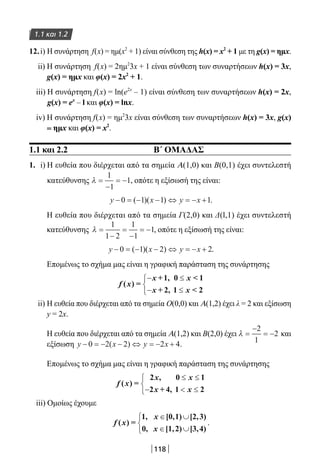 118
1.1 και 1.2
12.i) Η συνάρτηση f(x) = ημ(x2
+ 1) είναι σύνθεση της h(x) = x2
+ 1 με τη g(x) = ημx.
ii) Η συνάρτηση f(x) = 2ημ2
3x + 1 είναι σύνθεση των συναρτήσεων h(x) = 3x,
g(x) = ημx και φ(x) = 2x2
+ 1.
iii) Η συνάρτηση f(x) = ln(e2x
– 1) είναι σύνθεση των συναρτήσεων h(x) = 2x,
g(x) = ex
– l και φ(x) = lnx.
iv) Η συνάρτηση f(x) = ημ2
3x είναι σύνθεση των συναρτήσεων h(x) = 3x, g(x)
= ημx και φ(x) = x2
.
1.1 και 2.2 Β΄ ΟΜΑΔΑΣ
1. i) Η ευθεία που διέρχεται από τα σημεία Α(1,0) και Β(0,1) έχει συντελεστή
κατεύθυνσης λ =
−
= −
1
1
1, οπότε η εξίσωσή της είναι:
y x y x− = − − ⇔ = − +0 1 1 1( )( ) .
Η ευθεία που διέρχεται από τα σημεία Γ(2,0) και Δ(l,1) έχει συντελεστή
κατεύθυνσης λ =
−
=
−
= −
1
1 2
1
1
1, οπότε η εξίσωσή της είναι:
y x y x− = − − ⇔ = − +0 1 2 2( )( ) .
Επομένως το σχήμα μας είναι η γραφική παράσταση της συνάρτησης
f x
x x
x x
( ) =
+1, 0  1
+ 2, 1  2
− ≤
− ≤



ii) H ευθεία που διέρχεται από τα σημεία Ο(0,0) και A(1,2) έχει λ = 2 και εξίσωση
y = 2x.
Η ευθεία που διέρχεται από τα σημεία A(1,2) και Β(2,0) έχει λ =
−
= −
2
1
2 και
εξίσωση y x y x− = − − ⇔ = − +0 2 2 2 4( ) .
Επομένως το σχήμα μας είναι η γραφική παράσταση της συνάρτησης
f x
x x
x x
( ) =
2 , 0 1
2 + 4, 1 2
≤ ≤
−  ≤



iii) Ομοίως έχουμε
f x
x
x
( ) =
1, [0,1) [2,3)
0, [1,2) [3,4)
∈ ∪
∈ ∪



.
22-0182-02.indb 118 26/11/2013 4:10:38 μμ
 
