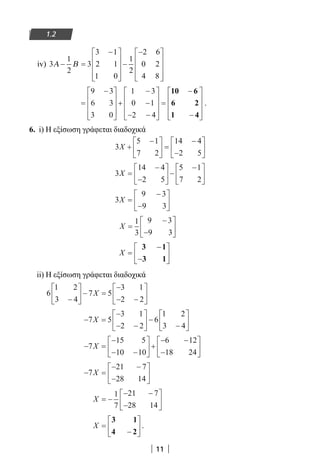 11
1.2
iv) 3
1
2
3
3 1
2 1
1 0
1
2
2 6
0 2
4 8
Α Β− =
−









−
−









=
−









+
−
−
− −










=
−
−









9 3
6 3
3 0
1 3
0 1
2 4
10 6
6 2
1 4
.
6. i) Η εξίσωση γράφεται διαδοχικά
3
5 1
7 2
14 4
2 5
X +
−




 =
−
−






3
14 4
2 5
5 1
7 2
X =
−
−





 −
−





3
9 3
9 3
X =
−
−






X =
−
−






1
3
9 3
9 3
X =
−
−






3 1
3 1
ii) Η εξίσωση γράφεται διαδοχικά
6
1 2
3 4
7 5
3 1
2 2−





 − =
−
− −





X
− =
−
− −





 −
−





7 5
3 1
2 2
6
1 2
3 4
X
− =
−
− −





 +
− −
−





7
15 5
10 10
6 12
18 24
X
− =
− −
−





7
21 7
28 14
X
X = −
− −
−






1
7
21 7
28 14
X =
−






3 1
4 2
.
22-0182-02.indb 11 26/11/2013 4:08:43 μμ
 