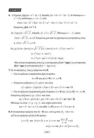 121
1.1 και 1.2
6. i) Έχουμε: f(g(x)) = x2
+ 2x + 2, δηλαδή f (x + l) = x2
+ 2x + 2. Αν θέσουμε ω =
x + 1 ή, ισοδύναμα, x = ω – 1, τότε
f ( ) ( ) ( )ω ω ω ω ω ω ω= − + − + = − + + − + = +1 2 1 2 2 1 2 2 2 12 2 2
.
Επομένως f(x) = x2
+ 1.
ii) f g x x( ( )) = +1 2
, δηλαδή f x x( )− = +2 2
1 . Θέτουμε ω = – x2
, οπότε
f ( )ω ω= −1 , ω ≤ 0. Επομένως μια από τις ζητούμενες συναρτήσεις είναι
η f x x( ) = −1 , x ≤ 0.
iii) g f x f x f x x( ( )) ( ) ( )= ⇔ − = ⇔ − =συν συν συνx x1 12 2 2
⇔ = −f x x2 2
1( ) συν
⇔ = ⇔ =f x x f x x2 2
( ) ( )ηµ ηµ .
Μια τέτοια συνάρτηση είναι π.χ. η συνάρτηση , ή η συνάρτηση
f(x) = ημx ή η συνάρτηση f(x) = – ημx κ.τ.λ.
7. Οι συναρτήσεις f και g ορίζονται στο R.
— Για να ορίζεται η παράσταση f(g(x)) πρέπει:
(x ∈ R και g x( )∈R) ⇔ x ∈ R.
— Επομένως ορίζεται η ( )( )f g x και είναι
( )( ) ( ( )) ( 2) 2 1f g x f g x f x xα α= = + = + + = αx + 3.
— Για να ορίζεται η παράσταση g(f(x)) πρέπει: (x ∈ R και f x( )∈R) ⇔ x ∈ R.
Επομένως ορίζεται η ( )( )g f x και είναι
( )( ) ( ( )) ( 1) ( 1) 2g f x g f x g x xα= = + = + + = αx α+ ( + 2).
Θέλουμε να είναι f g g f = , που ισχύει μόνο όταν
(αx + 3 = αx + α + 2, για κάθε x ∈ R) 2 3α⇔ + = ⇔ α = 1.
8. Η συνάρτηση f ορίζεται στο Df
= R{α}, ενώ η g στο Dg = +∞[ , )0 .
α) Για να ορίζεται η f( f(x)) θα πρέπει:
( x Df∈ και f x Df( )∈ ) ⇔ ( x ≠ α και
α β
α
α
x
x
+
−
≠ )
( )2
και .fx a x Dβ α⇔ ≠ ≠ − ⇔ ∈
22-0182-02.indb 121 26/11/2013 4:10:48 μμ
 