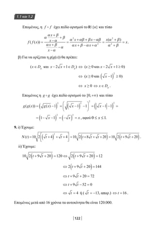 122
1.1 και 1.2
Επομένως, η f f έχει πεδίο ορισμού το R{α} και τύπο
f f x
x
x
x
x
x x
x x
x
( ( ))
( )
=
+
−
+
+
−
−
=
+ + −
+ − +
=
+
α
α β
α
β
α β
α
α
α αβ β αβ
α β α α
α β2
2
2
αα β2
+
= x.
β) Για να ορίζεται η g(g(x)) θα πρέπει:
(x Dg∈ και x x Dg− + ∈2 1 ) ⇔ (x ≥ 0 και x x− + ≥2 1 0)
⇔ (x ≥ 0 και x −( ) ≥1 0
2
)
⇔ x ≥ 0 ⇔ ∈x Dg .
Επομένως η g g έχει πεδίο ορισμού το [ , )0 +∞ και τύπο
g g x g x x x( ( )) ( )= −( ) = −( ) −





 = − −( ) =1 1 1 1 1
2 2
2
2
= − −( ) = −( ) =1 1
2 2
x x x , αφού 0 1x≤ ≤ .
9. i) Έχουμε:
Ν ( )t t t t t t t t= +( ) + +



= + + +( ) = + +( )10 2 4 4 10 2 8 20 10 2 9 20
2
.
ii) Έχουμε:
10 2 9 20 120 2 9 20 12t t t t+ +( ) = ⇔ + +( ) =
⇔ + +( )=2 9 20 144t t
⇔ + + =t t9 20 72
⇔ + − =t t9 52 0
⇔ =t 4 ή ( t = −13, απορ.) ⇔ =t 16 .
Επομένως μετά από 16 χρόνια τα αυτοκίνητα θα είναι 120.000.
22-0182-02.indb 122 26/11/2013 4:10:52 μμ
 