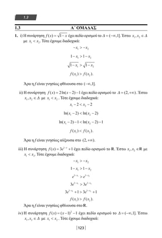 123
1.3
1.3 Α΄ ΟΜΑΔΑΣ
1. i) Η συνάρτηση f x x( ) = −1 έχει πεδίο ορισμού το ∆ = −∞( , ]1 . Έστω x x1 2, ∈∆
με x x1 2 . Τότε έχουμε διαδοχικά:
−  −x x1 2
1 11 2−  −x x
1 11 2−  −x x
f x f x( ) ( )1 2 .
Άρα η f είναι γνησίως φθίνουσα στο ( , ]−∞ 1 .
ii) Η συνάρτηση f x x( ) ln( )= − −2 2 1 έχει πεδίο ορισμού το ∆ = +∞( , )2 . Έστω
x x1 2, ∈∆ με x x1 2 . Τότε έχουμε διαδοχικά:
x x1 22 2−  −
ln( ) ln( )x x1 22 2−  −
ln( ) ln( )x x1 22 1 2 1− −  − −
f x f x( ) ( )1 2 .
Άρα η f είναι γνησίως αύξουσα στο ( , )2 +∞ .
iii) Η συνάρτηση f x e x
( ) = +−
3 11
έχει πεδίο ορισμού το R. Έστω 1 2,x x ∈R με
x x1 2 . Τότε έχουμε διαδοχικά:
−  −x x1 2
1 11 2−  −x x
e ex x1 11 2− −

3 31 11 2
e ex x− −

3 1 3 11 11 2
e ex x− −
+  +
f x f x( ) ( )1 2 .
Άρα η f είναι γνησίως φθίνουσα στο R.
iv) H συνάρτηση f x x( ) ( )= − −1 12
έχει πεδίο ορισμού το ∆ = −∞( , ]1 . Έστω
x x1 2, ∈∆ με x x1 2 . Τότε έχουμε διαδοχικά:
22-0182-02.indb 123 26/11/2013 4:10:57 μμ
 