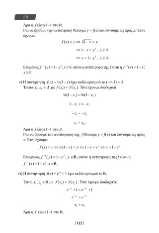 125
1.3
Άρα η f είναι 1–1 στο R.
Για να βρούμε την αντίστροφη θέτουμε y = f(x) και λύνουμε ως προς x. Έτσι
έχουμε:
f x y x y( ) = ⇔ − =13
⇔ − =1 3
x y , y ≥ 0
⇔ = −x y1 3
, y ≥ 0.
Επομένως f y y−
= −1 3
1( ) , y ≥ 0, οπότε η αντίστροφη της f είναι η f x x−
= −1 3
1( ) ,
x ≥ 0.
v) Η συνάρτηση f(x) = ln(l – x) έχει πεδίο ορισμού το ( , )−∞ =1 ∆.
Έστω x x1 2, ∈∆ με f x f x( ) ( )1 2= . Τότε έχουμε διαδοχικά
ln( ) ln( )1 11 2− = −x x
1 11 2− = −x x
− = −x x1 2
x x1 2= .
Άρα η f είναι 1–1 στο Δ.
Για να βρούμε την αντίστροφη της f θέτουμε y = f(x) και λύνουμε ως προς
x. Έτσι έχουμε:
f x y x y x e x ey y
( ) ln( )= ⇔ − = ⇔ − = ⇔ = −1 1 1
Επομένως f y e yy−
= − ∈1
1( ) , R, οπότε η αντίστροφη της f είναι η
f x e xx−
= − ∈1
1( ) , R.
vi) Η συνάρτηση f(x) = e–x
+ 1 έχει πεδίο ορισμού το R.
Έστω x x1 2, ∈R με f x f x( ) ( )1 2= . Τότε έχουμε διαδοχικά:
e ex x− −
+ = +1 2
1 1
e ex x− −
=1 2
x x1 2=
Άρα η f είναι 1–1 στο R.
22-0182-02.indb 125 26/11/2013 4:11:05 μμ
 
