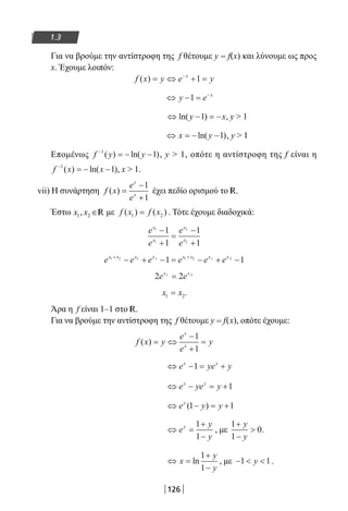126
1.3
Για να βρούμε την αντίστροφη της f θέτουμε y = f(x) και λύνουμε ως προς
x. Έχουμε λοιπόν:
f x y e yx
( ) = ⇔ + =−
1
⇔ − = −
y e x
1
⇔ − = −ln( )y x1 , y  1
⇔ = − −x yln( )1 , y  1
Επομένως f y y−
= − −1
1( ) ln( ), y  1, οπότε η αντίστροφη της f είναι η
f x x−
= − −1
1( ) ln( ), x  1.
vii) Η συνάρτηση f x
e
e
x
x
( ) =
−
+
1
1
έχει πεδίο ορισμού το R.
Έστω x x1 2, ∈R με f x f x( ) ( )1 2= . Τότε έχουμε διαδοχικά:
e
e
e
e
x
x
x
x
1
1
2
2
1
1
1
1
−
+
=
−
+
e e e e e ex x x x x x x x1 2 2 1 1 2 1 2
1 1+ +
− + − = − + −
2 21 2
e ex x
=
x x1 2= .
Άρα η f είναι 1–1 στο R.
Για να βρούμε την αντίστροφη της f θέτουμε y = f(x), οπότε έχουμε:
f x y
e
e
y
x
x
( ) = ⇔
−
+
=
1
1
⇔ − = +e ye yx x
1
⇔ − = +e ye yx x
1
⇔ − = +e y yx
( )1 1
⇔ =
+
−
e
y
y
x 1
1
, με
1
1
0
+
−

y
y
.
⇔ =
+
−
x
y
y
ln
1
1
, με −  1 1y .
22-0182-02.indb 126 26/11/2013 4:11:09 μμ
 