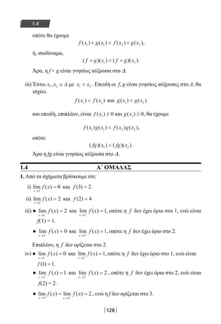 128
1.4
οπότε θα έχουμε
f x g x f x g x( ) ( ) ( ) ( )1 1 2 2+  + ,
ή, ισοδύναμα,
( )( ) ( )( )f g x f g x+  +1 2 .
Άρα, η f + g είναι γνησίως αύξουσα στο Δ.
iii) Έστω x x1 2, ∈∆ με x x1 2 . Επειδή οι f, g είναι γνησίως αύξουσες στο Δ, θα
ισχύει
f x f x( ) ( )1 2 και g x g x( ) ( )1 2
και επειδή, επιπλέον, είναι f x( )1 0≥ και g x( )1 0≥ , θα έχουμε
f x g x f x g x( ) ( ) ( ) ( )1 1 2 2 ,
οπότε
( )( ) ( )( )fg x fg x1 2 .
Άρα η fg είναι γνησίως αύξουσα στο Δ.
1.4 Α΄ ΟΜΑΔΑΣ
1. Από τα σχήματα βρίσκουμε ότι:
i) lim ( )
x
f x
→
=
3
0 και f ( )3 2=
ii) lim ( )
x
f x
→
=
2
2 και f ( )2 4=
iii) ● lim ( )
x
f x
→ −
=
1
2 και lim ( )
x
f x
→ +
=
1
1, οπότε η f δεν έχει όριο στο 1, ενώ είναι
f(1) = 1.
● lim ( )
x
f x
→ −
=
2
0 και lim ( )
x
f x
→ +
=
2
1, οπότε η f δεν έχει όριο στο 2.
Επιπλέον, η f δεν ορίζεται στο 2.
iv) ● lim ( )
x
f x
→ −
=
1
0 και lim ( )
x
f x
→ +
=
1
1, οπότε η f δεν έχει όριο στο 1, ενώ είναι
f ( )1 1= .
● lim ( )
x
f x
→ −
=
2
1 και lim ( )
x
f x
→ +
=
2
2 , οπότε η f δεν έχει όριο στο 2, ενώ είναι
f(2) = 2.
● lim ( ) lim ( )
x x
f x f x
→ →
= =−3 3
2 , ενώ η f δεν ορίζεται στο 3.
22-0182-02.indb 128 26/11/2013 4:11:16 μμ
 