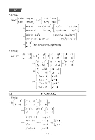 12
1.2
7. Έχουμε
συν
συν ηµ
συν
ηµ
ηµ συν
συν ηµ
α
α α
α α
α
α α
α α
−




 +
−





 =
ηµ
=
−







+
−
συν ηµ συν
συν συν
ηµ ηµ συν
ηµ συν ηµ
2
2
2
2
α α α
α α α
α α α
α α αηµ








=
− +
− +






συν ηµ ηµ συν ηµ συν
συν ηµ συν συν ηµ
2 2
2 2
α α α α α α
α α α α α α
+
ηµ


=






1 0
0 1
, που είναι διαγώνιος πίνακας.
8. Έχουμε
2 5
14 8
21 13
2 5
2
3
14 8
21 13
X − =
−




 ⇔





 −
−
−





 =
−
Ψ
α β
γ δ
α β
γ δ 




⇔





 +
−
−





 =
−





2 2
2 2
5 10
5 15
14 8
21 13
α β
γ δ
α β
γ δ
⇔
−
−





 =
−





7 8
7 13
14 8
21 13
α β
γ δ
.
1.2			 Β΄ ΟΜΑΔΑΣ
1. Έχουμε
i)
1 2
0 1
3 1 1
1 02 2
−





 +
+




 =
−




 ⇔
x y y
x y
⇔
+ + +
−





 =
−





x y y
x y
1 3 2
1
1 1
1 02 2
⇔
+ + =
+ = −
=
− =







⇔
+ =
= −
= ±
= ±







⇔
x y
y
x
y
x y
y
x
y
1 1
3 2 1
1
1 0
0
1
1
1
2
2
xx
y
= 1
= 1−



22-0182-02.indb 12 26/11/2013 4:08:43 μμ
 