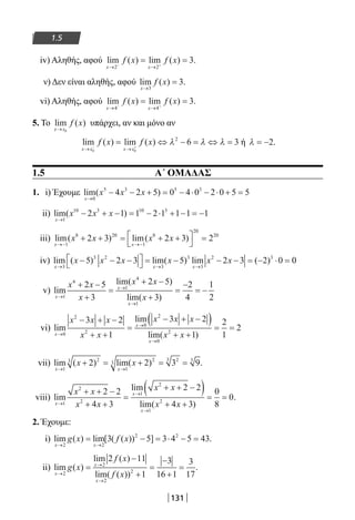 131
1.5
iv) Αληθής, αφού lim ( ) lim ( )
x x
f x f x
→ →− +
= =
2 2
3.
ν) Δεν είναι αληθής, αφού lim ( )
x
f x
→
=
3
3.
vi) Αληθής, αφού lim ( ) lim ( )
x x
f x f x
→ →− +
= =
4 4
3.
5. Το lim ( )
x x
f x
→ 0
υπάρχει, αν και μόνο αν
lim ( ) lim ( )
x x x x
f x f x
→ →− +
= ⇔ − = ⇔ =
0 0
2
6 3λ λ λ ή λ = −2.
1.5 Α΄ ΟΜΑΔΑΣ
1. i) Έχουμε lim( )
x
x x x
→
− − + = − ⋅ − ⋅ + =
0
5 3 5 3
4 2 5 0 4 0 2 0 5 5
ii) lim( )
x
x x x
→
− + − = − ⋅ + − = −
1
10 3 10 3
2 1 1 2 1 1 1 1
iii) lim( ) lim( )
x x
x x x x
→− →−
+ + = + +



=
1
8 20
1
8
20
20
2 3 2 3 2
iv) lim ( ) lim( ) lim ( )
x x x
x x x x x x
→ → →
− − −


 = − − − = − ⋅ =
3
3 2
3
3
3
2 3
5 2 3 5 2 3 2 0 00
v) lim
lim( )
lim( )x
x
x
x x
x
x x
x→
→
→
+ −
+
=
+ −
+
=
−
= −
1
4
1
4
1
2 5
3
2 5
3
2
4
1
2
vi) lim
lim
lim( )x
x
x
x x x
x x
x x x
x x→
→
→
− + −
+ +
=
− + −( )
+ +
= =
0
2
2
0
2
0
2
3 2
1
3 2
1
2
1
2
vii) lim ( ) lim( )
x x
x x
→ →
+ = + = =
1
23
1
2
3
23 3
2 2 3 9.
viii) lim
lim
lim( )x
x
x
x x
x x
x x
x x→
→
→
+ + −
+ +
=
+ + −( )
+ +
= =
1
2
2
1
2
1
2
2 2
4 3
2 2
4 3
0
8
0.
2. Έχουμε:
i) lim ( ) lim[ ( ( )) ]
x x
g x f x
→ →
= − = ⋅ − =
2 2
2 2
3 5 3 4 5 43.
ii) lim ( )
lim ( )
lim( ( ))x
x
x
g x
f x
f x→
→
→
=
−
+
=
−
+
=
2
2
2
2
2 11
1
3
16 1
3
17
.
22-0182-02.indb 131 26/11/2013 4:11:25 μμ
 