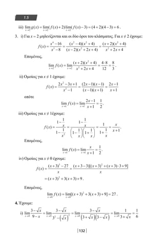 132
1.5
iii) lim ( ) lim( ( ) )lim( ( ) ) ( )( )
x x x
g x f x f x
→ → →
= + − = + − =
2 2 2
2 3 4 2 4 3 6 .
3. i) Για x = 2 μηδενίζονται και οι δύο όροι του κλάσματος. Για x ≠ 2 έχουμε:
f x
x
x
x x
x x x
x x
x x
( )
( )( )
( )( )
( )( )
=
−
−
=
− +
− + +
=
+ +
+
4
3
2 2
2
2
2
16
8
4 4
2 2 4
2 4
2 ++ 4
Επομένως,
lim ( ) lim
( )( )
x x
f x
x x
x x→ →
=
+ +
+ +
=
⋅
=
2 2
2
2
2 4
2 4
4 8
12
8
3
.
ii) Ομοίως για x ≠ 1 έχουμε:
f x
x x
x
x x
x x
x
x
( )
( )( )
( )( )
=
− +
−
=
− −
− +
=
−
+
2 3 1
1
2 1 1
1 1
2 1
1
2
2
οπότε
lim ( ) lim
x x
f x
x
x→ →
=
−
+
=
1 1
2 1
1
1
2
.
iii) Ομοίως για x ≠ 1έχουμε:
f x x
x
x
x x x
x
x
( ) =
−
−
=
−
−





 +






=
+
=
+
1
1
1
1
1
1
1
1
1
1
1
1
1 1
2
.
Επομένως,
lim ( ) lim
x x
f x
x
x→ →
=
+
=
1 1 1
1
2
.
iv) Ομοίως για x ≠ 0 έχουμε:
f x
x
x
x x x
x
( )
( ) ( )[( ) ( ) ]
=
+ −
=
+ − + + + ⋅ +3 27 3 3 3 3 3 93 2
= + + + +( ) ( )x x3 3 3 92
.
Επομένως,
lim ( ) lim[( ) ( ) ]
x x
f x x x
→ →
= + + + + =
0 0
2
3 3 3 9 27 .
4. Έχουμε:
i) lim lim lim lim
x x x x
x
x
x
x
x
x x→ → → →
−
−
=
−
−( )
=
−
+( ) −( )
=
9 9 2
2 9 9
3
9
3
3
3
3 3
1
3++
=
x
1
6
22-0182-02.indb 132 26/11/2013 4:11:27 μμ
 