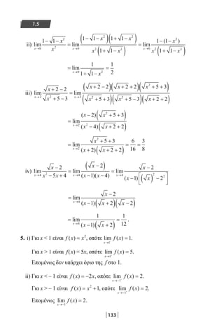 133
1.5
ii) lim lim lim
(
x x x
x
x
x x
x x
→ → →
− −
=
− −( ) + −( )
+ −( )
=
−
0
2
2 0
2 2
2 2 0
1 1 1 1 1 1
1 1
1 1−−
+ −( )
x
x x
2
2 2
1 1
)
=
+ −
=
→
lim
x
x0 2
1
1 1
1
2
iii) lim lim
x x
x
x
x x x
x x
→ →
+ −
+ −
=
+ −( ) + +( ) + +( )
+ +( ) +
2 2 2
2
2 2
2 2
5 3
2 2 2 2 5 3
5 3 5 −−( ) + +( )3 2 2x
=
− + +( )
− + +( )→
lim
( )
( )x
x x
x x2
2
2
2 5 3
4 2 2
=
+ +
+ + +( )
= =
→
lim
( )x
x
x x2
2
5 3
2 2 2
6
16
3
8
iv) lim lim
( )( )
lim
( )
x x x
x
x x
x
x x
x
x x
→ → →
−
− +
=
−( )
− −
=
−
− ( ) −
4 2 4 4 2
2
5 4
2
1 4
2
1 222



=
−
− +( ) −( )→
lim
( )x
x
x x x4
2
1 2 2
=
− +( )
=
→
lim
( )x
x x4
1
1 2
1
12
.
5. i) Για x  1 είναι f x x( ) = 2
, οπότε lim ( )
x
f x
→ −
=
1
1.
Για x  1 είναι f(x) = 5x, οπότε lim ( )
x
f x
→ +
=
1
5.
Επομένως δεν υπάρχει όριο της f στο 1.
ii) Για x  – 1 είναι f x x( ) = −2 , οπότε lim ( )
x
f x
→− −
=
1
2.
Για x  – 1 είναι f x x( ) = +2
1, οπότε lim ( )
x
f x
→− +
=
1
2.
Επομένως lim ( )
x
f x
→−
=
1
2.
22-0182-02.indb 133 26/11/2013 4:11:31 μμ
 
