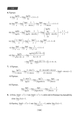 134
1.5
6. Έχουμε:
i) lim lim
x xx
x
x→ →
= = ⋅ =
0 0
3
3
3
3
3 1 3
ηµ ηµx
ii) lim lim lim lim
x x x x
x
x x x x x→ → → →
= ⋅





 = ⋅ =
0 0 0 0
1 1
1
εϕ ηµ
συν
ηµ
συν
x x
⋅⋅ =1 1
iii) lim lim lim
x x x
x
x
x
→ → →
= ⋅





 =
0 0 0
4
2
4
2
1
4
2
4
4εϕ
ηµ
ηµ
ηµ συν
ηµ
ηµ
x
x x
x
22
2
1
4
2
1
1
1
1
2
x x
x
⋅










= ⋅ ⋅ =
συν
iv) lim lim lim
x x x
x
x x x→ → →
−




 = −





 = − = − =
0 0 0
1 1 1 1 0
ηµ ηµ ηµx x x
v) lim lim lim
x x xx x x x→ → →+
= ⋅
+
= ⋅ =
0 3 0 0 2
1
1
1 1 1
ηµ ηµx x
vi) lim lim
x x
x
x x
x→ →
+ −
=
+ +( )
+ −0 0
5
5 4 2
5 5 4 2
5 4 4
ηµ ηµx
= ⋅ + +( )= ⋅ =
→ →
lim lim
x x
x
x
x
0 0
5
5
5 4 2 1 4 4
ηµ
.
7. i) Έχουμε,
lim lim lim
( )(
x x x
x
x
x
x
x x
→ → →+
=
−
+
=
− +
π π π
ηµ
συν
συν
συν
συν συν2 2
1
1
1
1 1 ))
( )
lim( )
1
1 2
+
= − =
→συν
συν
x
x
x π
.
ii) Έχουμε,
lim lim lim
x x x
x
x
x
x x
x
x→ → →
−
= = =
0
2
0
2
0
1
2 2 2
0
συν
ηµ
ηµ
ηµ συν
ηµ
συν
iii) Έχουμε,
lim lim lim
x x x
x
x
x
x x x→ → →
= = =
0 0 02 2
1
2
1
2
ηµ
ηµ
ηµ
ηµ συν συν
.
8. i) Είναι, lim( )
x
x
→
− =
0
2
1 1 και lim( )
x
x
→
+ =
0
2
1 1, οπότε από το θεώρημα της παρεμβολής
είναι lim ( )
x
f x
→
=
0
1.
ii) Ομοίως, lim( )
x
x
→
− =
0
4
1 1 και lim
x x→
=
0 2
1
1
συν
, οπότε lim ( )
x
f x
→
=
0
1.
22-0182-02.indb 134 26/11/2013 4:11:35 μμ
 