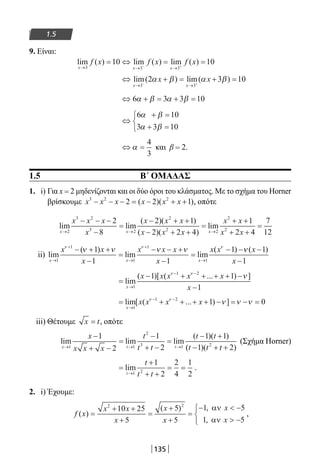 135
1.5
9. Είναι:
lim ( ) lim ( ) lim ( )
x x x
f x f x f x
→ → →
= ⇔ = =− +3 3 3
10 10
⇔ + = + =
→ →− +
lim( ) lim( )
x x
x x
3 3
2 3 10α β α β
⇔ + = + =6 3 3 10α β α β
⇔
+ =
+ =



6 10
3 3 10
α β
α β
⇔ =α
4
3
και β = 2.
1.5 Β΄ ΟΜΑΔΑΣ
1. i) Για x = 2 μηδενίζονται και οι δύο όροι του κλάσματος. Με το σχήμα του Horner
βρίσκουμε x x x x x x3 2 2
2 2 1− − − = − + +( )( ), οπότε
lim lim
( )( )
( )( )
lim
x x x
x x x
x
x x x
x x x→ →
− − −
−
=
− + +
− + +
=
2
3 2
3 2
2
2
2
8
2 1
2 2 4 →→
+ +
+ +
=
2
2
2
1
2 4
7
12
x x
x x
ii) lim
( )
lim lim
( )
x x x
x x
x
x x x
x
x x
→
+
→
+
→
− + +
−
=
− − +
−
=
− −
1
1
1
1
1
1
1 1
1ν ν ν
ν ν ν ν νν ( )x
x
−
−
1
1
=
− + + + + −
−→
− −
lim
( )[ ( ... ) ]
x
x x x x x
x1
1 2
1 1
1
ν ν
ν
= + + + + − = − =
→
− −
lim[ ( ... ) ]
x
x x x x
1
1 2
1 0ν ν
ν ν ν
iii) Θέτουμε x t= , οπότε
lim lim lim
( )( )
( )(x t t
x
x x x
t
t t
t t
t t→ → →
−
+ −
=
−
+ −
=
− +
− +1 1
2
3 1 2
1
2
1
2
1 1
1 tt + 2)
(Σχήμα Horner)
=
+
+ +
= =
→
lim
t
t
t t1 2
1
2
2
4
1
2
.
2. i) Έχουμε:
f x
x x
x
x
x
x
x
( )
( ) ,
,
=
+ +
+
=
+
+
=
−  −
 −



2 2
10 25
5
5
5
1 5
1 5
αν
αν
,
22-0182-02.indb 135 26/11/2013 4:11:38 μμ
 